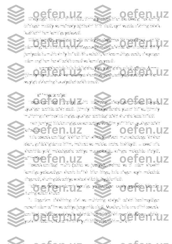 O’ sayotgan   bola   tilni   bilib   oladi,   tilning   yordami   bilan   esa   avvalgi   nasllarning
t o’ plagan   moddiy   va   ma’naviy   tajribasini   bilib   oladi,   ayni   va qt da  o’zining   psixik
kuchlarini ham kamolga yetkazadi.
Odam   kamolga   yetadigan   muhit   qandaydir   o’zgarmas   bir   narsa   emas.   Har   bir
odamning,   h a r   bir bolaning ongi o’zgaruvchi muhit ta’sirida kamol topadi. Sinfiy
jamiyatda bu muhit sinfiy bo’ladi. Shu sababli, konkret muhitga qarab,  o’ sayotgan
odam ongi ham har xil tarkib topadi va kamolga yetadi.
        Hamma sharoitda bola bolaligicha, yigit-yigitligicha qoladi, albatta. Ammo
ijtimoiy hayot, turmush va madaniyat sharoitiga qarab, tarbiyaga qarab, o’smirlar 
va yigit-qizlarning hususiyatlari tarkib topadi. 
Ta’lim va tarbiya
Tevarak-atrofdagi   ijtimoiy   muhit   odamning   o’sayotgan   ongiga,   asosan,
uyushgan   tartibda   ta’sir   etadi.   Ijtimoiy   formasiya   qancha   yuqori   bo’lsa,   ijtimoiy
muhitning o’smir avlod ongiga uyushgan tartibdagi ta’siri shuncha katta bo’ladi.
Inson jamiyati bolalar ongiga asosan tarbiya va ta’lim yo’li bilan uyushgan ta’sir
ko’rsatadi.
Bola   tevarak-atrofdagi   kishilar   bilan   xilma-xil   o’zaro   munosabatlarga   kirishar
ekan,   go’dakligidanoq   bilim,   mahorat   va   malaka   orttira   boshlaydi.   U   avval   oila
sharoitida   yoki   maktabgacha   tarbiya   muassasasida,   so’ngra   maktabda   o’qiydi,
ta’lim oladi.
Tevarak-atrofdagi   muhit   (tabiat   va   jamiyat),   mehnat   va   til   odam   shaxsini
kamolga   yetkazadigan   sharoit   bo’lish   bilan   birga,   bola   o’sgan   sayin   maktabda
o’rganadi, shuningdek tarbiya vositasi sifatida foydalaniladi.
Ta’lim   va   tarbiya   odamni   kamolga   yetkazadigan   asosiy   yetakchi   faktordir.
Buning sababi shular:
1.   Organizm   o’sishining   o’zi   va   muhitning   stixiyali   ta’siri   berolmaydigan
narsani odam ta’lim va tarbiya jarayonida oladi. Masalan, bola ona tilini tevarak-
atrofdagi muhitning «stixiyali» ta’sirida ham bilib olishi mumkin. Ammo, o’qish-
yozishni faqat mahsus ta’lim olish yo’li bilan o’rganishi mumkin. 