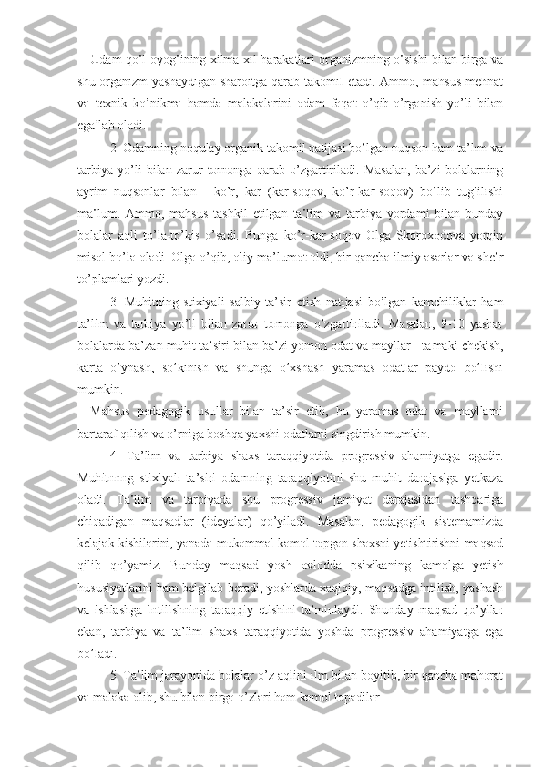 Odam qo’l-oyog’ining xilma-xil harakatlari organizmning o’sishi bilan birga va
shu organizm  yashaydigan sharoitga qarab takomil  etadi. Ammo, mahsus  mehnat
va   texnik   ko’nikma   hamda   malakalarini   odam   faqat   o’qib-o’rganish   yo’li   bilan
egallab oladi.
2. Odamning noqulay organik takomil natijasi bo’lgan nuqson ham ta’lim va
tarbiya   yo’li   bilan   zarur   tomonga   qarab   o’zgartiriladi.   Masalan,   ba’zi   bolalarning
ayrim   nuqsonlar   bilan   -   ko’r,   kar   (kar-soqov,   ko’r-kar-soqov)   bo’lib   tug’ilishi
ma’lum.   Ammo,   mahsus   tashkil   etilgan   ta’lim   va   tarbiya   yordami   bilan   bunday
bolalar   aqli   to’la-to’kis   o’sadi.   Bunga   ko’r-kar-soqov   Olga   Skoroxodova   yorqin
misol bo’la oladi. Olga o’qib, oliy ma’lumot oldi, bir qancha ilmiy asarlar va she’r
to’plamlari yozdi.
3.   Muhitning   stixiyali   salbiy   ta’sir   etish   natijasi   bo’lgan   kamchiliklar   ham
ta’lim   va   tarbiya   yo’li   bilan   zarur   tomonga   o’zgartiriladi.   Masalan,   9-10   yashar
bolalarda ba’zan muhit ta’siri bilan ba’zi yomon odat va mayllar - ta maki chekish,
karta   o’ynash,   so’kinish   va   shunga   o’xshash   yaramas   odatlar   paydo   bo’lishi
mumkin.
Mahsus   pedagogik   usullar   bilan   ta’sir   etib,   bu   yaramas   odat   va   mayllarni
bartaraf qilish va o’rniga boshqa yaxshi odatlarni singdirish mumkin.
4.   Ta’lim   va   tarbiya   shaxs   taraqqiyotida   progressiv   ahamiyatga   egadir.
Muhitnnng   stixiyali   ta’siri   odamning   taraqqiyotini   shu   muhit   darajasiga   yetkaza
oladi.   Ta’lim   va   tarbiyada   shu   progressiv   jamiyat   darajasidan   tashqariga
chiqadigan   maqsadlar   (ideyalar)   qo’yiladi.   Masalan,   pedagogik   sistemamizda
kelajak kishilarini, yanada mukammal kamol topgan shaxsni yetishtirishni maqsad
qilib   qo’yamiz.   Bunday   maqsad   yosh   avlodda   psixikaning   kamolga   yetish
hususiyatlarini ham belgilab beradi, yoshlarda xaqiqiy, maqsadga intilish, yashash
va   ishlashga   intilishning   taraqqiy   etishini   ta’minlaydi.   Shunday   maqsad   qo’yilar
ekan,   tarbiya   va   ta’lim   shaxs   taraqqiyotida   yoshda   progressiv   ahamiyatga   ega
bo’ladi.
5. Ta’lim jarayonida bolalar o’z aqlini ilm bilan boyitib, bir qancha mahorat
va malaka olib, shu bilan birga o’zlari ham kamol topadilar. 