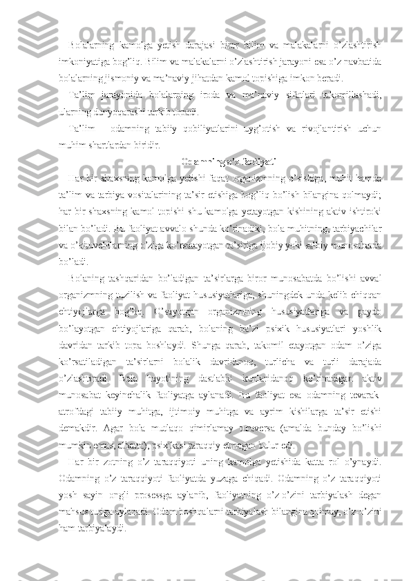 Bolalarning   kamolga   yetish   darajasi   biror   bilim   va   malakalarni   o’zlashtirish
imkoniyatiga bog’liq. Bilim va malakalarni o’zlashtirish jarayoni esa o’z navbatida
bolalarning jismoniy va ma’naviy jihatdan kamol topishiga imkon beradi. 
Ta’lim   jarayonida   bolalarning   iroda   va   ma’naviy   sifatlari   takomillashadi,
ularning dunyoqarashi tarkib topadi.
Ta’lim   -   odamning   tabiiy   qobiliyatlarini   uyg’otish   va   rivojlantirish   uchun
muhim shartlardan biridir. 
Odamning o’z faoliyati
Har   bir   shaxsning   kamolga  yetishi   faqat   organizmning   o’sishiga,   muhit   hamda
ta’lim   va tarbiya  vositalarining ta’sir  etishiga  bog’liq bo’lish  bilangina qolmaydi;
har  bir  shaxs ning kamol  topishi  shu kamolga  yetayotgan kishining aktiv ishtiroki
bilan bo’ladi. Bu faoliyat avvalo shunda ko’rinadiki, bola muhitning, tarbiyachilar
va o’qituvchilarning o’ziga ko’rsatayotgan ta’siriga ijobiy yoki salbiy munosabatda
bo’ladi.
Bolaning   tashqaridan   bo’ladigan   ta’sirlarga   biror   munosabatda   bo’lishi   avval
organizmning   tuzilish   va  faoliyat   hususiyatlariga,   shuningdek   unda   kelib  chiqqan
ehtiyojlarga   bog’liq.   O’sayotgan   organizmning   hususiyatlariga   va   paydo
bo’layotgan   ehtiyojlariga   qarab,   bolaning   ba’zi   psixik   hususiyatlari   yoshlik
davridan   tarkib   topa   boshlaydi.   Shunga   qarab,   takomil   etayotgan   odam   o’ziga
ko’rsatiladigan   ta’sirlarni   bolalik   davridanoq,   turlicha   va   turli   darajada
o’zlashtiradi.   Bola   hayotining   dastlabki   kunlaridanoq   ko’rinadigan   aktiv
munosabat   keyinchalik   faoliyatga   aylanadi.   Bu   faoliyat   esa   odamning   tevarak-
atrofdagi   tabiiy   muhitga,   ijtimoiy   muhitga   va   ayrim   kishilarga   ta’sir   etishi
demakdir.   Agar   bo la   mutlaqo   qimirlamay   turaversa   (amalda   bunday   bo’lishi
mumkin emas, albatta), psixikasi taraqqiy etmagan bulur edi.
Har   bir   zotning   o’z   taraqqiyoti   uning   kamolga   yetishida   katta   rol   o’ynaydi.
Odamning   o’z   taraqqiyoti   faoliyatda   yuzaga   chiqadi.   Odamning   o’z   taraqqiyoti
yosh   sayin   ongli   prosessga   aylanib,   faoliyatning   o’z-o’zini   tarbiyalash   degan
mahsus turiga aylanadi. Odam boshqalarni tarbiyalash bilangina qolmay, o’z-o’zini
ham tarbiyalaydi. 