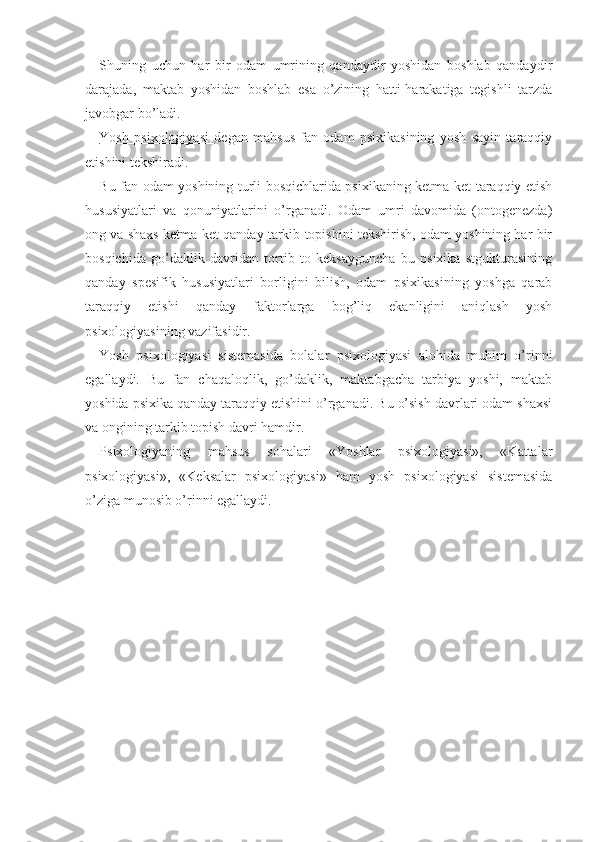 Shuning   uchun   har   bir   odam   umrining   qandaydir   yoshidan   boshlab   qandaydir
darajada,   maktab   yoshidan   boshlab   esa   o’zining   hatti-harakatiga   tegishli   tarzda
javobgar bo’ladi.
Yosh   psixologiyasi   degan   mahsus   fan   odam   psixikasining   yosh   sayin   taraqqiy
etishini tekshiradi.
Bu fan odam yoshining turli bosqichlarida psixikaning ketma-ket taraqqiy etish
hususiyatlari   va   qonuniyatlarini   o’rganadi.   Odam   umri   davomida   (ontogenezda)
ong va shaxs ketma-ket qanday tarkib topishini tekshirish, odam yoshining har bir
bosqichida   go’daklik   davridan   tortib   to   keksayguncha   bu   psixika   stgukturasining
qanday   spesifik   hususiyatlari   borligini   bilish,   odam   psixikasining   yoshga   qarab
taraqqiy   etishi   qanday   faktorlarga   bog’liq   ekanligini   aniqlash   yosh
psixologiyasining vazifasidir.
Yosh   psixologiyasi   sistemasida   bolalar   psixologiyasi   alohida   muhim   o’rinni
egallaydi.   Bu   fan   chaqaloqlik,   go’daklik,   maktabgacha   tarbiya   yoshi,   maktab
yoshida psixika qanday taraqqiy etishini o’rganadi. Bu o’sish davrlari odam shaxsi
va ongining tarkib topish davri hamdir. 
Psixologiyaning   mahsus   sohalari   «Yoshlar   psixologiyasi»,   «Kattalar
psixologiyasi»,   «Keksalar   psixologiyasi»   ham   yosh   psixologiyasi   sistemasida
o’ziga munosib o’rinni egallaydi. 