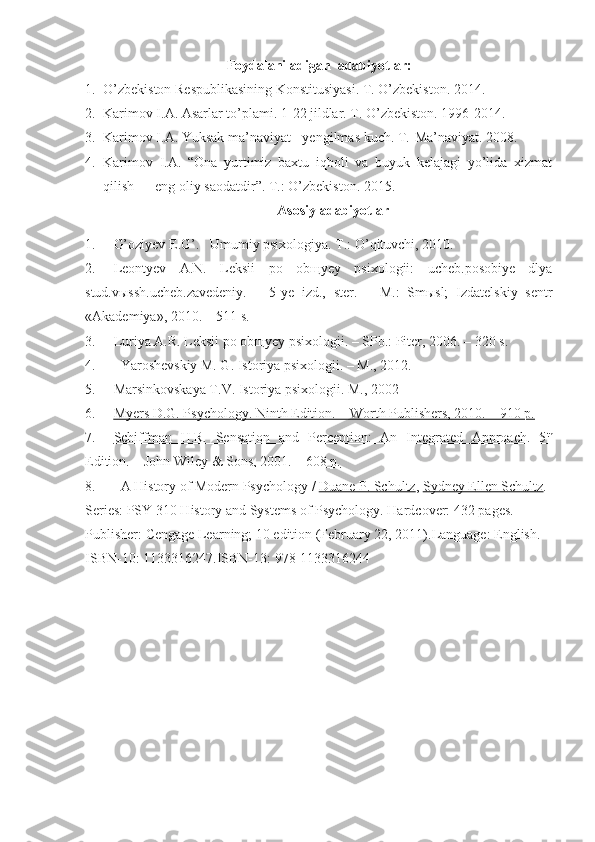 Foydalaniladigan    adabiyotlar :
1. O’zbekiston Respublikasining Konstitusiyasi. T. O’zbekiston.  2014 .
2. Karimov I.A. Asarlar to’plami. 1- 2 2 jildlar. T. O’zbekiston. 1996-2014.
3. Karimov I.A. Yuksak ma’naviyat - yengilmas kuch.  T.-Ma’naviyat. 2008.
4. Karimov   I.A.   “Ona   yurtimiz   baxtu   iqboli   va   buyuk   kelajagi   yo’lida   xizmat
qilish — eng oliy saodatdir”. T.: O’zbekiston. 2015.
Asosi y  adabiyotlar
1. G’oziyev E.G’.   Umumiy psixologiya. T.: O’qituvchi, 2010.
2. Leontyev   A.N.   Leksii   po   obщyey   psixologii:   ucheb.posobiye   dlya
stud.vыssh.ucheb.zavedeniy.   –   5-ye   izd.,   ster.   –   M.:   Smыsl;   Izdatelskiy   sentr
«Akademiya», 2010. – 511 s.
3. Luriya A.R. Leksii po ob щ yey psixologii.  –   SPb.: Piter, 2006. – 320 s.
4. Yaroshevskiy M. G. Istoriya psixologii. – M., 2012.
5. Marsinkovskaya T.V. Istoriya psixologii. M., 2002 
6. Myers D.G. Psychology. Ninth Edition. – Worth Publishers, 2010. – 910 p.   
7. Schiffman   H.R.   Sensation   and   Perception:   An   Integrated   Approach.   5    th
  
Edition. – John Wiley & Sons, 2001. – 608        p.   
8. A History of Modern Psychology  /  Duane P. Schultz ,  Sydney Ellen Schultz . 
Series:  PSY 310 History and Systems of Psychology.  Hardcover:  432 pages. 
Publisher:  Cengage Learning; 10 edition (February 22, 2011). Language:  English. 
ISBN-10:  1133316247. ISBN-13:  978-1133316244 