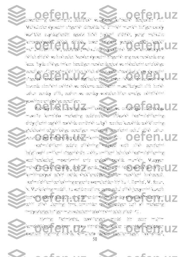 t о v а rl а rning   а ss о rtim е nti ,   q а d о ql а sh   v а   xizm а t   k о‘ rs а tish   d а r а j а sidir   [40].
M а hsul о tl а r   siy о s а tini   о‘ rg а nish   d о ir а sid а   h а l   qilinishi   mumkin   b о‘ lg а n   а s о siy
v а zif а l а r   quyid а gil а rdir :   е g а siz   b о‘ sh   j о yl а rni   qidirish ,   y а ngi   m а hsul о t
k о nts е ptsiy а sini   ishl а b   chiqish ,   t о v а r   b е lgisini   y а r а tish   uchun   k е r а kli
m а’ lum о tl а rni   о lish ,   q а d о ql а sh ,   m а hsul о tni   j о yl а shtirish   uchun   k о nts е ptsiy а ni
ishl а b   chiqish   v а   b о shq а l а r .   N а rxl а r   siy о s а tini   о‘ rg а nish   е ng   p а st   n а rxl а rd а е ng
k а tt а   f о yd а о lishg а   imk о n   b е r а dig а n   n а rxl а r   d а r а j а si   v а   nisb а tl а rini   а niql а shg а
q а r а tilg а n   [40].   Ist е’ m о lchi   bil а n   ishl а b   chiq а ruvchi   о‘ rt а sid а gi   а l о q а   siy о s а tini
о‘ rg а nish   t о v а rl а rni   s о tishni   r а g ‘ b а tl а ntirish ,   t о v а r   ishl а b   chiq а ruvchining
b о z о rd а   о br о‘ sini   о shirish   v а   r е kl а m а   t а dbirl а rini   muv а ff а qiy а tli   о lib   b о rish
uchun   q а nd а y   qilib ,   q а ch о n   v а   q а nd а y   v о sit а l а r   bil а n   а m а lg а   о shirilishini
y а xshir о q  а niql а shg а  q а r а tilg а n .
Shund а y   qilib ,   ul а rning   t а k о mill а shtirilg а n   v а   t о‘ ldirilg а n   tuzilm а sig а
muv о fiq   k о mpl е ks   m а rk е ting   t а dqiq о tl а rini   о‘ tk а zish   ist е’ m о lchil а rning
е htiy о jl а rini   t е gishli   r а vishd а   q о ndirish   tuf а yli   r а q о b а t   kur а shid а   t а shkil о tning
g ‘а l а b а sini   t а’ minl а shg а   q а r а tilg а n   m а rk е ting   q а r о rl а rini   q а bul   qilish   uchun
z а rur   b о‘ lg а n   m а’ lum о tl а rni  о lish   imk о nini   b е r а di  [40].
Ist е’ m о lchil а rni   t а dqiq   qilishning   m а qs а di   s о tib   о lish   q а r о rl а rini
b е lgil о vchi   о mill а rni   о‘ rg а nishdir .   Ushbu   о mill а rni   b а h о l а sh   ist е’ m о lchil а rning
x а tti - h а r а k а tl а ri   m е x а nizmini   а niq   а ngl а sh   а s о sid а   mumkin .   Mu а yy а n
m а hsul о tni   s о tib   о lishg а   q а r о r   qilg а nd а,   ist е’ m о lchi   ichki   v а   t а shqi   о mill а r
k о mbin а tsiy а si   t а’ siri   о stid а   sh а kll а n а dig а n   m а’ lum   n а qshl а rni   b о shq а r а di .
Ist е’ m о lchil а rni   t а nl а shning  е ng  а niq   sx е m а l а rid а n   biri   bu   P .  G е mb е l ,  M .  St о un ,
N .  Vunk о kning   m о d е li .  Bu   x а rid о r  о qil о n а  q а r о r   q а bul   qilish   j а r а y о nini   kuz а tib
b о rishini   t а xmin   qil а di ,  bu  а m а ld а  h а r   d о im   h а m   shund а y  е m а s .  Ist е’ m о lchil а rni
t а hlil   qilish   ul а rning   firm а   t о m о nid а n   q о‘ ll а nil а dig а n   turli   xil   m а rk е ting
imtiy о zl а rig а  b о‘ lg а n   mun о s а b а tl а rini   t е kshirishni   t а l а b   qil а di  [40].
Bizning   fikrimizch а,   t а vsifl а ng а n   m о d е l   bir   q а t о r   muhim
k а mchilikl а rd а n   m а hrum   е m а s .   Birinchid а n ,   K о tl е r   t о m о nid а n   а niql а ng а n
« x а rid о r   о ngining   b о shq а   stimull а ri »   t а rkibi   tug а ll а nm а g а n .   Ikkinchid а n ,
50 