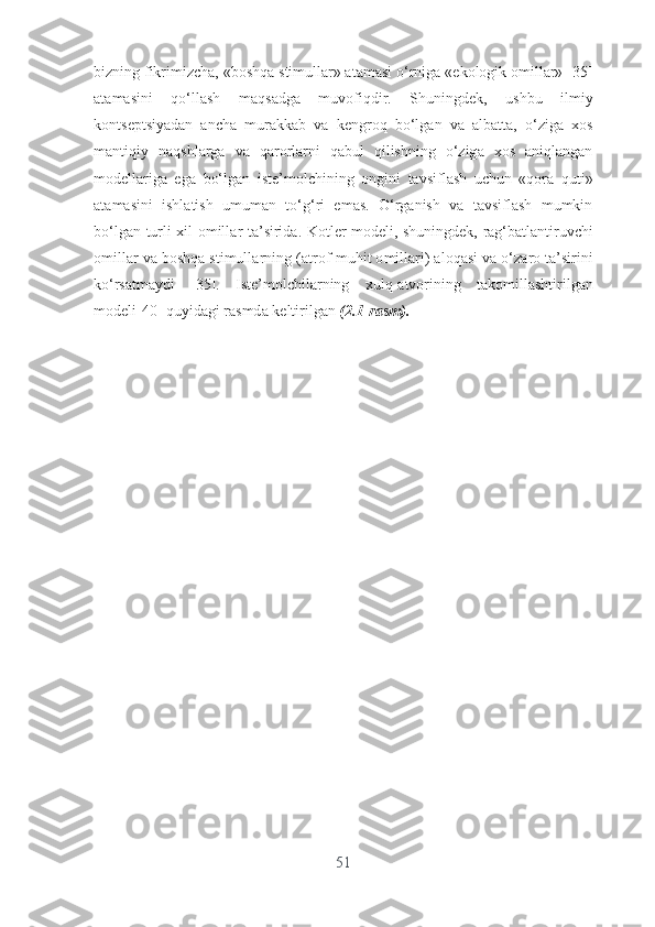 bizning   fikrimizch а, « b о shq а  stimull а r » а t а m а si  о‘ rnig а «е k о l о gik  о mill а r » [35]
а t а m а sini   q о‘ ll а sh   m а qs а dg а   muv о fiqdir .   Shuningd е k ,   ushbu   ilmiy
k о nts е ptsiy а d а n   а nch а   mur а kk а b   v а   k е ngr о q   b о‘ lg а n   v а   а lb а tt а,   о‘ zig а   x о s
m а ntiqiy   n а qshl а rg а   v а   q а r о rl а rni   q а bul   qilishning   о‘ zig а   x о s   а niql а ng а n
m о d е ll а rig а   е g а   b о‘ lg а n   ist е’ m о lchining   о ngini   t а vsifl а sh   uchun   « q о r а   quti »
а t а m а sini   ishl а tish   umum а n   t о‘ g ‘ ri   е m а s .   О‘ rg а nish   v а   t а vsifl а sh   mumkin
b о‘ lg а n   turli   xil   о mill а r   t а’ sirid а.   K о tl е r   m о d е li ,   shuningd е k ,   r а g ‘ b а tl а ntiruvchi
о mill а r   v а  b о shq а  stimull а rning  (а tr о f - muhit  о mill а ri ) а l о q а si   v а о‘ z а r о  t а’ sirini
k о‘ rs а tm а ydi   [35].   Ist е’ m о lchil а rning   xulq -а tv о rining   t а k о mill а shtirilg а n
m о d е li [40]  quyid а gi   r а smd а  k е ltirilg а n   (2.1- r а sm ).
51 