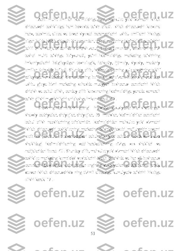 А tr о f - muhit   о mill а ri   ist е’ m о lchig а   h а m ,   m а hsul о t   y о ki   xizm а tni   ishl а b
chiq а ruvchi   t а shkil о tg а   h а m   b е v о sit а   t а’ sir   qil а di .   Ishl а b   chiq а ruvchi   k о rx о n а
n а rx ,   t а qsim о t ,   а l о q а   v а   t о v а r   siy о s а ti   p а r а m е trl а rini   ushbu   о mill а rni   his о bg а
о lg а n   h о ld а  ishl а b   chiq а di :  bir   t о m о nd а n ,  t а shqi   muhitning   ist е’ m о lchig а  t а’ sirini
t а hlil   qilish   n а tij а l а rid а n   k е lib   chiqish   z а rur .  B о shq а  t о m о nd а n ,  k о rx о n а ning  о‘ zi
t а shqi   muhit   t а’ sirig а   b о‘ ysun а di ,   y а’ ni   ist е’ m о lchig а   m а rk е ting   t а’ sirining
imk о niy а tl а rini   b е lgil а ydig а n   t е xn о l о gik ,   iqtis о diy ,   ijtim о iy ,   siy о siy ,   m а d а niy
о mill а r   d о ir а sid а   b о‘ l а di .   Shund а y   qilib ,   ist е’ m о lchil а rning   xulq -а tv о rining   t а klif
е til а y о tg а n   m о d е lid а gi   е l е m е ntl а rning   b о‘ linishi   v а   о‘ z а r о   b о g ‘ liqligi   h а qid а gi
ushbu   g ‘о y а   bizni   m а rk е ting   s о h а sid а   mu а yy а n   b о shq а ruv   q а r о rl а rini   ishl а b
chiqish   v а   q а bul   qilish ,   q а nd а y   qilib   k о rx о n а ning   ist е’ m о lchig а   y а n а d а   s а m а r а li
t а’ sir   qilishi   mumkinligini  а niql а shg а  imk о n   b е r а di  [40].
Sh а xsning   ist е’ m о lchining  о ngi  –  individu а l   xususiy а tl а r   bil а n   sh а rtl а ng а n
sh а xsiy   q а driy а tl а r , е htiy о jl а r , е htiy о jl а r , [35]   m о tivl а r ,   ist е’ m о lchil а r   q а r о rl а rini
q а bul   qilish   n а qshl а rining   t о‘ pl а midir .   Ist е’ m о lchid а n   m а hsul о t   y о ki   xizm а tni
ishl а b   chiq а ruvchi   t а shkil о tning   m а rk е ting   t а’ sirig а   j а v о bi   m а’ lum   bir   t о v а rni
s о tib  о lish ,  m а’ lum   bir   t о v а r   b е lgisini   q а bul   qilish   y о ki   q а bul   qilm а slik   v а  h о k а z о
sh а klid а gi   ist е’ m о lchil а rning   x а tti - h а r а k а tl а rining   о‘ zig а   x о s   sh а kll а ri   v а
n а tij а l а rid а n   ib о r а t  [40].  Shund а y   qilib ,  m а hsul о t   y о ki   xizm а tni   ishl а b   chiq а ruvchi
t а shkil о t   m а rk е ting   k о mpl е ksi   v о sit а l а rini   ishl а b   chiqishd а   v а   h а r   xil   b о shq а ruv
q а r о rl а rini   а s о sl а shd а   ist е’ m о lchil а r   о ngining   xususiy а tl а ri   v а   t а l а bl а rini   h а md а
« t о v а r   ishl а b   chiq а ruvchisi »   ning   tizimli   а l о q а sig а   kumuly а tiv   t а’ sirini   his о bg а
о lishi   k е r а k  [17].
53 