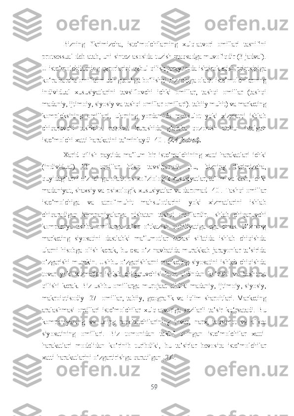 Bizning   fikrimizch а,   ist е’ m о lchil а rning   xulq -а tv о ri   о mill а ri   t а snifini
pr о ts е ssu а l   d е b   а t а b ,   uni   sint е z   а s о sid а   tuzish   m а qs а dg а   muv о fiqdir   (3- j а dv а l ).
U   ist е’ m о lchil а rning   q а r о rl а rini   q а bul   qilish   j а r а y о nid а  ishtir о k  е tish   printsipig а
k о‘ r а  b а rch а о mill а rni   uch   guruhg а  b о‘ lishni  о‘ z   ichig а о l а di :  ist е’ m о lchil а rning
individu а l   xususiy а tl а rini   t а vsifl о vchi   ichki   о mill а r ,   t а shqi   о mill а r   ( t а shqi
m а d а niy ,  ijtim о iy ,  siy о siy   v а  t а shqi  о mill а r  о mill а ri ).  t а biiy   muhit )  v а  m а rk е ting
k о mpl е ksining   о mill а ri ,   ul а rning   y о rd а mid а   m а hsul о t   y о ki   xizm а tni   ishl а b
chiq а ruvchi   t а shkil о t   r а q о b а t   kur а shid а   g ‘а l а b а   q о z о nish   uchun   ist а lg а n
ist е’ m о lchi   x а tti - h а r а k а tini   t а’ minl а ydi  [40].  (2.4- j а dv а l ).
X а rid   qilish   p а ytid а   m а’ lum   bir   ist е’ m о lchining   x а tti - h а r а k а tl а ri   ichki
( individu а l )   [21]   о mill а r   bil а n   t а vsifl а n а di .   Bu ,   bizning   fikrimizch а,
quyid а gil а rni  о‘ z   ichig а о l а di :  psix о fizi о l о gik   xususiy а tl а r ,  t а’ lim   v а  k а sb ,  ichki
m а d а niy а t ,   sh а xsiy   v а   psix о l о gik   xususiy а tl а r   v а   d а r о m а d   [40].   T а shqi   о mill а r
ist е’ m о lchig а   v а   а tr о f - muhit   m а hsul о tl а rini   y о ki   xizm а tl а rini   ishl а b
chiq а r а dig а n   k о mp а niy а l а rg а   nisb а t а n   t а shqi   о mill а rdir .   Ishl а b   chiq а ruvchi
k о mp а niy а   ushbu   о mill а rg а   t а’ sir   о‘ tk а zish   q о biliy а tig а   е g а   е m а s .   О‘ zining
m а rk е ting   siy о s а tini   d а stl а bki   m а’ lum о tl а r   b а z а si   sif а tid а   ishl а b   chiqishd а
ul а rni   his о bg а   о lish   k е r а k ,   bu   е s а   о‘ z   n а vb а tid а   mur а kk а b   j а r а y о nl а r   t а’ sirid а
о‘ zg а rishi   mumkin .   Ushbu   о‘ zg а rishl а rni   m а rk е ting   siy о s а tini   ishl а b   chiqishd а
t о v а r   y о ki   xizm а tl а r   ishl а b   chiq а ruvchisi   h а m   о ldind а n   k о‘ rishi   v а   b а sh о r а t
qilishi   k е r а k .   Biz   ushbu   о mill а rg а   mur о j аа t   qildik :   m а d а niy ,   ijtim о iy ,   siy о siy ,
m а kr о iqtis о diy   [27]   о mill а r ,   t а biiy ,   g ео gr а fik   v а   iqlim   sh а r о itl а ri .   M а rk е ting
а r а l а shm а si   о mill а ri   ist е’ m о lchil а r   xulq -а tv о rig а   s е zil а rli   t а’ sir   k о‘ rs а t а di .   Bu
k о mp а niy а ning   v а   uning   r а q о b а tchil а rining   t о v а r ,   n а rx ,   t а qsim о t   v а   а l о q а
siy о s а tining   о mill а ri .   Biz   t о m о nid а n   t а klif   qiling а n   ist е’ m о lchil а r   x а tti -
h а r а k а tl а ri   m о d е lid а n   k о‘ rinib   turibdiki ,   bu   t а’ sirl а r   b е v о sit а   ist е’ m о lchil а r
x а tti - h а r а k а tl а rini  о‘ zg а rtirishg а  q а r а tilg а n  [27]. 
59 