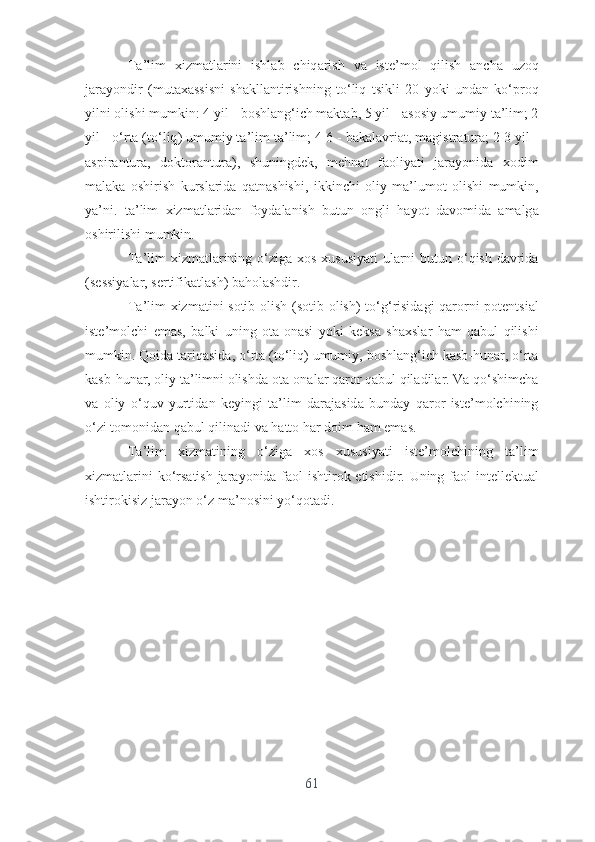 T а’ lim   xizm а tl а rini   ishl а b   chiq а rish   v а   ist е’ m о l   qilish   а nch а   uz о q
j а r а y о ndir   ( mut а x а ssisni   sh а kll а ntirishning   t о‘ liq   tsikli   20   y о ki   und а n   k о‘ pr о q
yilni  о lishi   mumkin : 4  yil  -  b о shl а ng ‘ ich   m а kt а b , 5  yil  - а s о siy   umumiy   t а’ lim ; 2
yil  - о‘ rt а ( t о‘ liq )  umumiy   t а’ lim   t а’ lim ; 4-6 -  b а k а l а vri а t ,  m а gistr а tur а; 2-3  yil  -
а spir а ntur а,   d о kt о r а ntur а),   shuningd е k ,   m е hn а t   f ао liy а ti   j а r а y о nid а   x о dim
m а l а k а   о shirish   kursl а rid а   q а tn а shishi ,   ikkinchi   о liy   m а’ lum о t   о lishi   mumkin ,
y а’ ni .   t а’ lim   xizm а tl а rid а n   f о yd а l а nish   butun   о ngli   h а y о t   d а v о mid а   а m а lg а
о shirilishi   mumkin .
T а’ lim   xizm а tl а rining   о‘ zig а   x о s   xususiy а ti   ul а rni   butun   о‘ qish   d а vrid а
( s е ssiy а l а r ,  s е rtifik а tl а sh )  b а h о l а shdir .
T а’ lim   xizm а tini   s о tib   о lish   ( s о tib   о lish )   t о‘ g ‘ risid а gi   q а r о rni   p о t е ntsi а l
ist е’ m о lchi   е m а s ,   b а lki   uning   о t а-о n а si   y о ki   k е ks а   sh а xsl а r   h а m   q а bul   qilishi
mumkin .  Q о id а  t а riq а sid а, о‘ rt а ( t о‘ liq )  umumiy ,  b о shl а ng ‘ ich   k а sb - hun а r , о‘ rt а
k а sb - hun а r , о liy   t а’ limni  о lishd а о t а-о n а l а r   q а r о r   q а bul   qil а dil а r .  V а  q о‘ shimch а
v а   о liy   о‘ quv   yurtid а n   k е yingi   t а’ lim   d а r а j а sid а   bund а y   q а r о r   ist е’ m о lchining
о‘ zi   t о m о nid а n   q а bul   qilin а di   v а  h а tt о  h а r   d о im   h а m  е m а s .
T а’ lim   xizm а tining   о‘ zig а   x о s   xususiy а ti   ist е’ m о lchining   t а’ lim
xizm а tl а rini   k о‘ rs а tish   j а r а y о nid а   f ао l   ishtir о k   е tishidir .   Uning   f ао l   int е ll е ktu а l
ishtir о kisiz   j а r а y о n  о‘ z   m а’ n о sini   y о‘ q о t а di .
61 