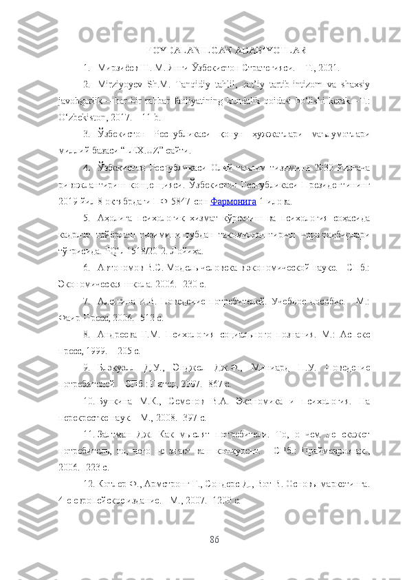 FОYDАLАNILGАN АDАBIYОTLАR
1. Мирзиёев Ш. М. Янги  збекистон Стратегияси. – Т., 2021. Ӯ
2. Mirziyоyеv   Sh.M.   Tаnqidiy   tаhlil,   qаt’iy   tаrtib-intizоm   vа   shаxsiy
jаvоbgаrlik   –   hаr   bir   rаhbаr   f ао liy а tining   kund а lik   q о id а si   b о‘ lishi   k е r а k .   - T .:
О‘ zb е kist о n , 2017. – 11  b .
3. Ўзбекистон   Республикаси   қонун   ҳужжатлари   маълумотлари
миллий базаси “LЕХ.UZ” сайти.
4. Ўзбекистон   Республикаси   Олий   таълим   тизимини   2030   йилгача
ривожлантириш   концепцияси.   Ўзбекистон   Республикаси   Президентининг
2019 йил 8 октябрдаги ПФ-5847-сон  Фармонига   1-илова .
5. Аҳолига   психологик   хизмат   кўрсатиш   ва   психология   соҳасида
кадрлар   тайёрлаш   тизимини   тубдан   такомиллаштириш   чора-тадбирлари
тўғрисида. PQL-1518/20-2. Лойиҳа.
6. Автономов В.С. Модель человека в экономической науке. - СПб.:
Экономическая школа. 2006. -230  c .
7. Алешина   И.В.   Поведение   потребителей.   Учебное   пособие.   -   М.:
Фаир-Пресс, 2006. -512 с.
8. Андреева   Г.М.   Психология   социального   познания.   М.:   Аспекс
пресс, 1999. – 205 с.
9. Блэкуэлл   Д.У.,   Энджел   Дж.Ф.,   Миниард   П.У.   Поведение
потребителей. - СПб.: Питер, 2007. -867 с.
10. Бункина   М.К.,   Семенов   В.А.   Экономика   и   психология.   На
перекрестке наук. - М., 2008. -397 с.
11. Залтман   Дж.   Как   мыслят   потребители.   То,   о   чем   не   скажет
потребитель,   то,   чего   не   знает   ваш   конкурент.   -   СПб.:   Праймеврознак.,
2006. -223 с.
12. Котлер Ф., Армстронг Г., Сондерс Д., Вот В. Основы маркетинга.
4-е европейское издание. - М., 2007. -1200 с.
86 