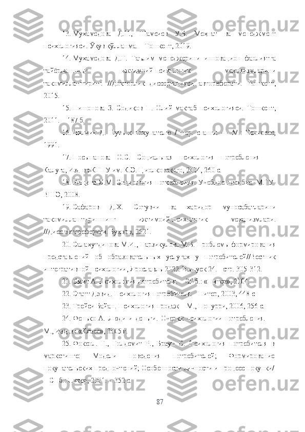 13. Мухамедова   Д.Г.,   Шамсиев   У.Б.   Меҳнат   ва   менеджмент
психологияси.  қув қўлланма. – Тошкент, 2019.Ӯ
14. Мухамедова   Д.Г.   Таълим   менеджерини   инновацион   фаолиятга
тайёрлашнинг   ижтимоий-психологик   механизмларини
такомиллаштириш.   //Докторлик   диссертацияси   автореферати.   Тошкент,
2015.
15. Нишонова   З.   Содиқов   П.   Олий   мактаб   психологияси.   Тошкент,
2011. – 187 б.
16. Пилдич   Д.   Путь   к   покупателю   /   Пер.   c   англ.   —   М.:   Прогресс,
1991.
17. Посыпанова   О.С.   Социальная   психология   потребления   –
Калуга, Изд-во КГПУ им. К.Э. Циолковского, 2004, 260 с.
18. Рощина Я.М. Социология потребления. Учебное пособие. М.ГУ-
ВШЭ, 2008.
19. C афаров   Д. X .   Сотувчи   ва   харидор   муносабатларини
такомиллаштиришнинг   ижтимоий-психологик   механизмлари.
//Дисс.автореферати. Бухоро, 2021.
20. Салахутдинова М.И., Нарзикулова М.Б. Проблемы формирования
представлений   об   образовательных   услугах   у   потребителей//Вестник
интегративной психологии, Ярославль-2022. Выпуск 24. - стр. 305-312. 
21. Смит А. Психология потребителя. – СПб.: «Питер», 2004.
22. Статт Дэвид. Психология потребителя. - Питер, 2003, 448 с
23. Трейси Байан. Психология продаж – М., Попурри, 2006, 256 с.
24. Фенько   А.   Люди   и   деньги.   Очерки   психологии   потребления.   -
М., Изд-во «Класс», 2005 г.
25. Фоксол.   Г.,   Голдсмит   Р.,   Браун   С.   Психология   потребителя   в
маркетинге:   Модели   поведения   потребителей;   Формирование
покупательских предпочтений; Особенности личности и процесс покупки/
– СПб.: Питер, 2001. – 352 с.
87 