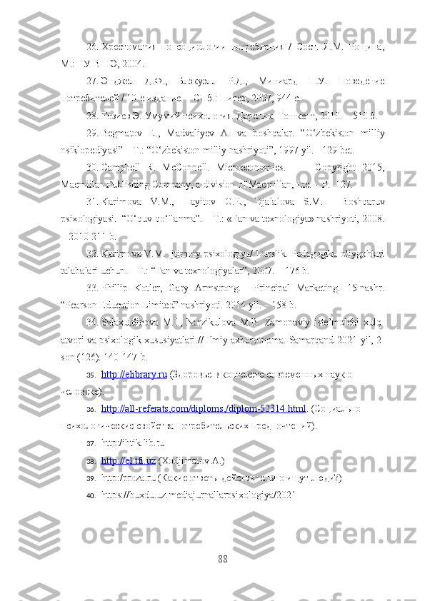 26. Хрестоматия   по   социологии   потребления   /   Сост.   Я.М.   Рощина,
М.: ГУ-ВШЭ, 2004.
27. Энджел   Д.Ф.,   Блэкуэлл   Р.Д.,   Миниард   П.У.   Поведение
потребителей / 10-е издание. – СПб.: Питер, 2007, 944 с.
28. Ғозиев Э. Умумий психология. Дарслик. Тошкент, 2010. – 510 б. 
29. B е gm а t о v   Е.,   M а dv а liy е v   А.   v а   b о shq а l а r .   “О‘ zb е kist о n   milliy
nsikl о p е diy а si ” – Т.: “О‘ zb е kist о n   milliy   n а shriy о ti ”, 1997  yil . - 129  b е t . 
30. C а mpb е ll   R .   McC о nn е ll .   Micr ое c о n о mics .     -     C о pyright   2015,
M а cmill а n   Publishing   C о mp а ny , а  divisi о n  о f   M а cmill а n ,  Inc . –  P . -127.
31. K а rim о v а   V . M .,   H а yit о v   О.Е.,   Dj а l а l о v а   S . M .     B о shq а ruv
psix о l о giy а si .  “О‘ quv   q о‘ ll а nm а”.   –T.: «Fаn vа tеxnоlоgiyа» nаshriyоti, 2008.
– 2010-211 b.
32. Kаrimоvа V.M. Ijtimоiy psixоlоgiyа/ Dаrslik. Pеdаgоgikа оliygоhlаri
tаlаbаlаri uchun. – T.: “Fаn vа tеxnоlоgiyаlаr”, 2007. – 176 b.
33. Phillip   Kоtlеr,   Gаry   Аrmstrоng.     Principаl   Mаrkеting.   15-nаshr.
“Pеаrsоn Еducаtiоn Limitеd” nаshriyоti. 2014 yil. – 158 b.
34. Sаlаxutdinоvа   M.I.,   Nаrzikulоvа   M.B.   Zаmоnаviy   istе’mоlchi   xulq-
аtvоri vа psixоlоgik xususiyаtlаri. //   Ilmiy аxbоrоtnоmа.  Sаmаrqаnd- 2021-yil, 2-
sоn (126) . 140-147-b.
35. http    ://е    libr    а   ry    .   ru     (Здоровье в контексте современных наук о 
человеке).  
36. http    ://а    ll    -   r   е   f   е   r   а   ts    ,   c   о   m    /   dipl    о   ms    ,/   dipl    о   m    -52314.    html    . (Социально-
психологические свойства потребительских предпочтений ) .
37. http:/ihtik.lib.ru 
38. http    ://е    l   .   tfi    .   uz     ( X о djim а t о v  А.)
39. http :/ pr о z а. ru  (Какие ответы действительно ищут люди?)
40. https://buxdu.uz.mеdiаjurnаllаrpsixоlоgiyа/2021
88 