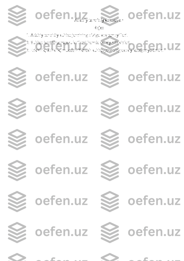 Adabiy tanqidiy suhbatlar
Reja:
1. Adabiy tanqidiy suhbat janrining o ziga xos tamoyillari.ʻ
2. Suhbat janrining mavzu ko lami hamda asosiy prinsiplari.	
ʻ
3. Erkinlik, xolislik, mustaqil fikrlash suhbat janrining asosiy kategoriyalaridir. 