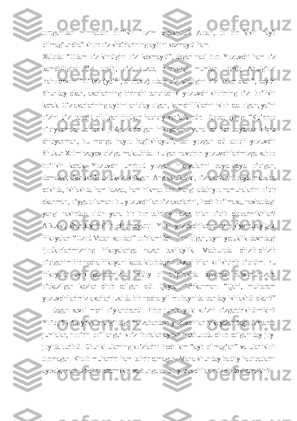 tortganidan   minnatdor   bo‘lishi   lozim   emasmidi?   Zotan,   to   bir   kishi   “ayb
qilmag‘uncha” shoir o‘z she’rlarining aybini sezmaydi ham.
Xalqda:  “Odam o‘z kindigini  o‘zi  kesmaydi”, degan naql  bor. Yozuvchi  ham o‘z
kamchiligini   o‘zi   topib,   o‘zi   tuzata   olmasligi   mumkin.   Biroq   Abulg‘ozi
Bahodirxon: “O‘ksiz (ya’ni, chorasiz) odam o‘z kindigini o‘zi kesar ekan”, deydi.
Shunday   ekan,   asarlarining   birinchi   tanqidchisi   yozuvchi-shoirning   o‘zi   bo‘lishi
kerak. O‘z asarlarining aybini aniqlay olgan, kamchiliklarini isloh eta olgan, ya’ni
o‘zini   o‘zi   tanqid   qilolgan   ijodkor   haqiqiy   san’atkordir.   Diqqat   qiling:   “Ko‘proq
o‘qiyapman,   uchinchi   jildga   kiritilgan   hikoyalarni   yana   bir   bor   qaytadan   o‘qib
chiqyapman,   bu   menga   hayot   bag‘ishlaydi”,   deb   yozgan   edi   atoqli   yozuvchi
Shukur Xolmirzayev qiziga maktubida. Bu gap navqiron yozuvchilarimizga saboq
bo‘lishi   kerak.   Yozuvchi   umrbod   yozgan   hikoyalarini   qayta-qayta   o‘qigan,
demakki, ular ustida uzluksiz ishlagan. Anglashiladiki, o‘z asarlarini qayta mutolaa
etishda, ishlashda ham lazzat, ham hikmat bor. Yangi adabiyot namunalarini o‘qir
ekanman, o‘yga tolaman: bu yozuvchilar o‘z asarlarini, hech bo‘lmasa, navbatdagi
yangi   nashrdan   oldin   yana   bir   bor   tahririy   nazar   bilan   o‘qib   chiqarmikinlar?
Afsuski,   shunday   bo‘lib   chiqmayapti.   Yosh   yozuvchilarimizni   qo‘ya   turayligu,
hikoyalari “Ozod Vatan saodati” to‘plamidan o‘rin olgan, ayni yetuklik davridagi
ijodkorlarimizning   hikoya lariga   nazar   tashlaylik.   Matbuotda   chizib-chizib
o‘qiganim bir necha hikoyani katta kitobdagi nusxasi bilan solishtirib o‘qidim. Bu
hikoyalar   ayni   gazetamizda   badiiy   til   to‘g‘risida   davomli   bahs-munozara
o‘tkazilgan   kezlar   chop   etilgan   edi.   Qayta   o‘qirkanman:   “Qani,   muhtaram
yozuvchilarimiz   asarlari   ustida   bir   necha   yil   mobaynida   qanday   ishlashdi   ekan?”
—   degan   savol   meni   o‘ylantirardi.   Biror   jumla   yoki   so‘zni   o‘zgartirishdimikin?
Yo‘q,   50-60   yosh   oralig‘idagi   bu   zabardast   yozuvchilar   hikoyalaridagi   tumtaroq
jumlalar,   noo‘rin  qo‘llangan   so‘z-iboralar   aynan   matbuotda   chop  etilganiday   joy-
joyida turibdi. Chunki ularning so‘zlarini hech kim “ayb qilmag‘an” va ular isloh
topmagan. Kitob muharriri ham tahrir etmagan. Mana shunday badiiy haqiqatlarni
aytsak, matbuot chop etarmikin va bunga atoqli yozuvchilarimiz chidasharmikin? 