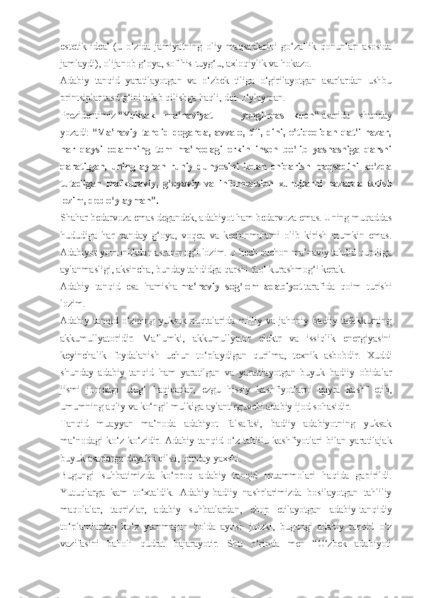 estetik   ideal   (u   o‘zida   jamiyatning   oliy   maqsadlarini   go‘zallik   qonunlari   asosida
jamlaydi), olijanob g‘oya, sof his-tuyg‘u, axloqiylik va hokazo.
Adabiy   tanqid   yaratilayotgan   va   o‘zbek   tiliga   o‘girilayotgan   asarlardan   ushbu
printsiplar tasdig‘ini talab qilishga haqli, deb o‘ylayman.
Prezidentimiz   “Yuksak   ma’naviyat   —   yengilmas   kuch”   asarida   shunday
yozadi:   “Ma’naviy   tahdid   deganda,   avvalo,   tili,   dini,   e’tiqodidan   qat’i   nazar,
har   qaysi   odamning   tom   ma’nodagi   erkin   inson   bo‘lib   yashashiga   qarshi
qaratilgan,   uning   aynan   ruhiy   dunyosini   izdan   chiqarish   maqsadini   ko‘zda
tutadigan   mafkuraviy,   g‘oyaviy   va   informatsion   xurujlarni   nazarda   tutish
lozim, deb o‘ylayman”.
Shahar bedarvoza emas degandek, adabiyot ham bedarvoza emas. Uning muqaddas
hududiga   har   qanday   g‘oya,   voqea   va   kechinmalarni   olib   kirish   mumkin   emas.
Adabiyot yomonlikdan asranmog‘i lozim. U hech qachon ma’naviy tahdid quroliga
aylanmasligi, aksincha, bunday tahdidga qarshi faol kurashmog‘i kerak.
Adabiy   tanqid   esa   hamisha   ma’naviy   sog‘lom   adabiyot   tarafida   qoim   turishi
lozim.
Adabiy   tanqid   o‘zining   yuksak   nuqtalarida   milliy   va   jahoniy   badiiy   tafakkurning
akkumullyatoridir.   Ma’lumki,   akkumullyator   elektr   va   issiqlik   energiyasini
keyinchalik   foydalanish   uchun   to‘playdigan   qurilma,   texnik   asbobdir.   Xuddi
shunday   adabiy   tanqid   ham   yaratilgan   va   yaratilayotgan   buyuk   badiiy   obidalar
jismi   jonidagi   ulug‘   haqiqatlar,   ezgu   hissiy   kashfiyotlarni   qayta   kashf   etib,
umumning aqliy va ko‘ngil mulkiga aylantirguvchi adabiy ijod sohasidir.
Tanqid   muayyan   ma’noda   adabiyot   falsafasi,   badiiy   adabiyotning   yuksak
ma’nodagi   ko‘z-ko‘zidir.   Adabiy   tan qid   o‘z   tahlilu   kashfiyotlari   bilan   yaratilajak
buyuk asarlarga doyalik qilsa, qanday yaxshi.
Bugungi   suhbatimizda   ko‘proq   adabiy   tanqid   muammolari   haqida   gapirildi.
Yutuqlarga   kam   to‘xtaldik.   Adabiy-badiiy   nashrlarimizda   bosilayotgan   tahliliy
maqolalar,   taqrizlar,   adabiy   suhbatlardan,   chop   etilayotgan   adabiy-tanqidiy
to‘plamlardan   ko‘z   yummagan   holda   aytish   joizki,   bugungi   adabiy   tanqid   o‘z
vazifasini   baholi   qudrat   bajarayotir.   Shu   o‘rinda   men   “O‘zbek   adabiyoti 