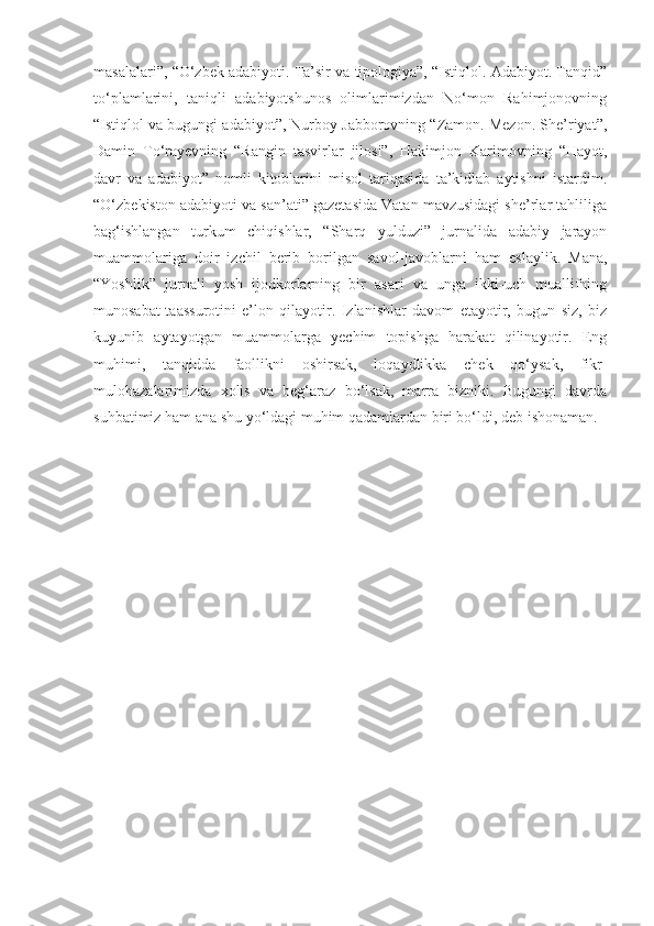 masalalari”, “O‘zbek adabiyoti. Ta’sir va tipologiya”, “Istiqlol. Adabiyot. Tanqid”
to‘plamlarini,   taniqli   adabiyotshunos   olimlarimizdan   No‘mon   Rahimjonovning
“Istiqlol va bugungi adabiyot”, Nurboy Jabborovning “Zamon. Mezon. She’riyat”,
Damin   To‘rayevning   “Rangin   tasvirlar   jilosi”,   Hakimjon   Karimovning   “Hayot,
davr   va   adabiyot”   nomli   kitoblarini   misol   tariqasida   ta’kidlab   aytishni   istardim.
“O‘zbekiston adabiyoti va san’ati” gazetasida Vatan mavzusidagi she’rlar tahliliga
bag‘ishlangan   turkum   chiqishlar,   “Sharq   yulduzi”   jurnalida   adabiy   jarayon
muammolariga   doir   izchil   berib   borilgan   savol-javoblarni   ham   eslaylik.   Mana,
“Yoshlik”   jurnali   yosh   ijodkorlarning   bir   asari   va   unga   ikki-uch   muallifning
munosabat-taassurotini   e’lon   qilayotir.   Izlanishlar   davom   etayotir,   bugun   siz,   biz
kuyunib   aytayotgan   muammolarga   yechim   topishga   harakat   qilinayotir.   Eng
muhimi,   tanqidda   faollikni   oshirsak,   loqaydlikka   chek   qo‘ysak,   fikr-
mulohazalarimizda   xolis   va   beg‘araz   bo‘lsak,   marra   bizniki.   Bugungi   davrda
suhbatimiz ham ana shu yo‘ldagi muhim qadamlardan biri bo‘ldi, deb ishonaman. 
