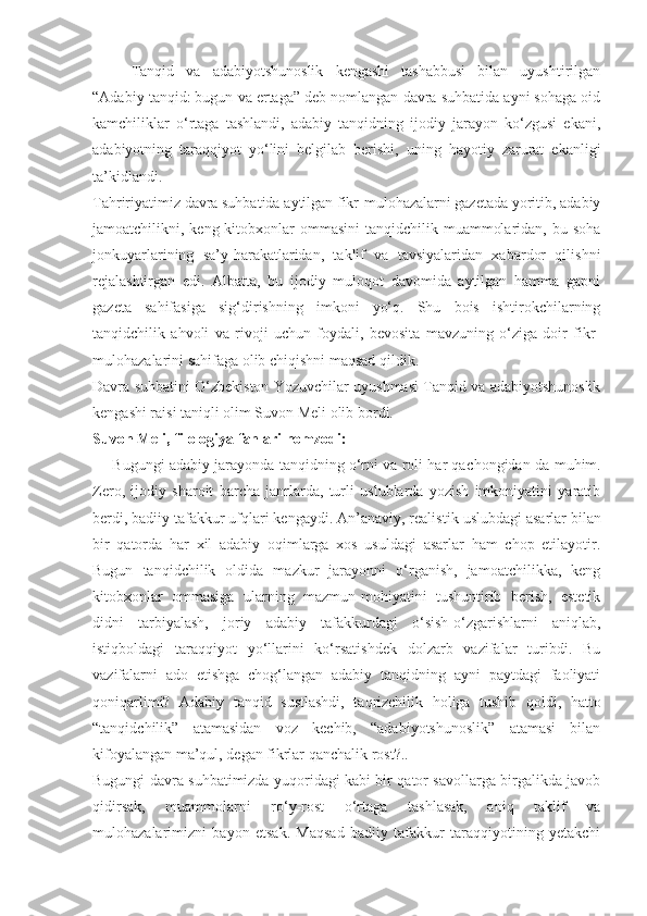 Tanqid   va   adabiyotshunoslik   kengashi   tashabbusi   bilan   uyushtirilgan
“Adabiy tanqid: bugun va ertaga” deb nomlangan davra suhbatida ayni sohaga oid
kamchiliklar   o‘rtaga   tashlandi,   adabiy   tanqidning   ijodiy   jarayon   ko‘zgusi   ekani,
adabiyotning   taraqqiyot   yo‘lini   belgilab   berishi,   uning   hayotiy   zarurat   ekanligi
ta’kidlandi.
Tahririyatimiz davra suhbatida aytilgan fikr-mulohazalarni gazetada yoritib, adabiy
jamoatchilikni, keng kitobxonlar  ommasini  tanqidchilik muammolaridan, bu soha
jonkuyarlarining   sa’y-harakatlaridan,   taklif   va   tavsiyalaridan   xabardor   qilishni
rejalashtirgan   edi.   Albatta,   bu   ijodiy   muloqot   davomida   aytilgan   hamma   gapni
gazeta   sahifasiga   sig‘dirishning   imkoni   yo‘q.   Shu   bois   ishtirokchilarning
tanqidchilik   ahvoli   va   rivoji   uchun   foydali,   bevosita   mavzuning   o‘ziga   doir   fikr-
mulohazalarini sahifaga olib chiqishni maqsad qildik.
Davra suhbatini O‘zbekiston Yozuvchilar uyushmasi Tanqid va adabiyotshunoslik
kengashi raisi taniqli olim Suvon Meli olib bordi.
Suvon Meli,   filologiya fanlari nomzodi:
— Bugungi adabiy jarayonda tanqidning o‘rni va roli har qa chongidan-da muhim.
Zero,   ijodiy   sharoit   barcha   janrlarda,   turli   uslublarda   yozish   imkoniyatini   yaratib
berdi, badiiy tafakkur ufqlari kengaydi. An’anaviy, realis tik uslubdagi asarlar bilan
bir   qatorda   har   xil   adabiy   oqimlarga   xos   usuldagi   asarlar   ham   chop   etilayotir.
Bugun   tanqidchilik   oldida   mazkur   jarayonni   o‘rganish,   jamoatchilikka,   keng
kitobxonlar   ommasiga   ularning   mazmun-mohiyatini   tushuntirib   berish,   estetik
didni   tarbiyalash,   joriy   adabiy   tafakkurdagi   o‘sish-o‘zgarishlarni   aniqlab,
istiqboldagi   taraqqiyot   yo‘llarini   ko‘rsatishdek   dolzarb   vazifalar   turibdi.   Bu
vazifalarni   ado   etishga   chog‘langan   adabiy   tanqidning   ayni   paytdagi   faoliyati
qoniqarlimi?   Adabiy   tanqid   sustlashdi,   taqrizchilik   holiga   tushib   qoldi,   hatto
“tanqidchilik”   atamasidan   voz   kechib,   “adabiyotshunoslik”   atamasi   bilan
kifoyalangan ma’qul, degan fikrlar qanchalik rost?..
Bugungi davra suhbatimizda yuqoridagi kabi bir qator savollarga birgalikda javob
qidirsak,   muammolarni   ro‘y-rost   o‘rtaga   tashlasak,   aniq   taklif   va
mulohazalarimizni   bayon   etsak.   Maqsad   badiiy   tafakkur   taraqqiyotining   yetakchi 