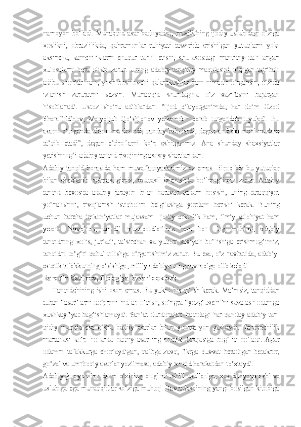 namoyon bo‘ladi. Munaqqid asar badiiyatini, muallifning ijodiy uslubidagi  o‘ziga
xoslikni,   obrazlilikda,   qahramonlar   ruhiyati   tasvirida   erishilgan   yutuqlarni   yoki
aksincha,   kamchiliklarni   chuqur   tahlil   etishi,   shu   asosdagi   mantiqiy   dalillangan
xulosalarni   bera   olishi   zarur.   Uning   adabiy-tanqidiy   maqolasini   o‘qigan   tajribali
adibu shoirlar   ham, yosh  boshlovchi  qalamkashlar  ham   nimadir   o‘rgansin,  o‘zida
izlanish   zaruratini   sezsin.   Munaqqid   shundagina   o‘z   vazifasini   bajargan
hisoblanadi.   Ustoz   shoiru   adiblardan:   “Ijod   qilayotganimda,   har   doim   Ozod
Sharafiddinov,   Matyoqub   Qo‘shjonov   yelkamdan   qarab   turgandek   tuyuladi.   Bu
asarni o‘qiganda ular nima der edi, qanday baholardi, degan andisha meni mudom
ta’qib   etadi”,   degan   e’tiroflarni   ko‘p   eshitganmiz.   Ana   shunday   shaxsiyatlar
yetishmog‘i adabiy tanqid rivojining asosiy shartlaridan.
Adabiy  tanqid   borasida   ham   muvaffaqiyatlarimiz   oz   emas.   Biroq  biz   bu  yutuqlar
bilan   cheklanib   qolmasligimiz,   muttasil   izlanishda   bo‘lmog‘imiz   zarur.   Adabiy
tanqid   bevosita   adabiy   jarayon   bilan   baravar   qadam   bosishi,   uning   taraqqiyot
yo‘nalishini,   rivojlanish   istiqbolini   belgilashga   yordam   berishi   kerak.   Buning
uchun   barcha   imkoniyatlar   mujassam.   Ijodiy   erkinlik   ham,   ilmiy   salohiyat   ham
yetarli.   Nav qiron,   umidli   munaqqidlarimiz   ham   bor.   Eng   muhimi,   adabiy
tanqidning   xolis,   jur’atli,   ta’sirchan   va   yuqori   saviyali   bo‘lishiga   erishmog‘imiz,
tanqidni to‘g‘ri qabul qilishga o‘rganishimiz zarur. Bu esa, o‘z navbatida, adabiy-
estetik tafakkurning o‘sishiga, milliy adabiyotning ravnaqiga olib keladi.
Bahodir Karimov,   filologiya fanlari doktori:
— Tanqidchining ishi  oson emas.  Bu yukni  his  qilish  kerak. Ma’nisiz,  tanqiddan
tuban “asar”larni do‘ppini hidlab o‘qish, so‘ngra “yozg‘uvchi”ni savalash odamga
xushkayfiyat  bag‘ishlamaydi.  San’at   durdonalari  haqidagi  har  qanday   adabiy-tan -
qidiy   maqola   esa   o‘sha   badiiy   asarlar   bilan   yonma-yon   yashaydi.   Tanqidchilik
martabasi   ko‘p   hollarda   badiiy   asarning   poetik   darajasiga   bog‘liq   bo‘ladi.   Agar
odamni   tafakkurga   chorlaydigan,   qalbga   zavq,   fikrga   quvvat   beradigan   betakror,
go‘zal va umrboqiy asarlar yozilmasa, adabiy tanqid harakatdan to‘xtaydi.
Adabiy   jarayon   har   doim   o‘zining   original   tahlil   usullariga,   xos   dun yo qarashi   va
uslubiga ega munaqqidlar so‘ziga muhtoj. Davradoshining yangi bosilgan kitobiga 