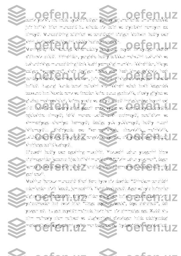 taqriz   yozish,   ora-orada   uyushtiriladigan   yubiley   anjumanlarida   umumchapakka
jo‘r   bo‘lish   bilan   munaqqid   bu   sohada   o‘z   qalbi   va   qiyofasini   namoyon   eta
olmaydi.   Munaqqidning   talqinlari   va   tanqidlarini   o‘qigan   kitobxon   badiiy   asar
sirini, jozibasini, mohiyatini, adabiy haqiqatni anglasin.
Meningcha,   ikki   sababga   ko‘ra   adabiy   jarayonda   paydo   bo‘layotgan   asarlar
e’tiborsiz   qoladi.   Birinchidan,   yangicha   badiiy   tafakkur   mahsulini   tushunish   va
tushuntirishga munaqqidning idrok kuchi yetmasligi mumkin. Ikkinchidan, hikoya
atalgan   “voqeanoma”,   she’r   deyilgan   “darak   gap”   hech   kimga   ta’sirsiz,   hech
qanday   sirlarsiz,   hammaga   ma’lum,   jo‘n,   tanqid   qilishga   arzimaydigan   narsalar
bo‘ladi.   Bugungi   kunda   tarozi   pallasini   shu   ikkinchi   sabab   bosib   ketgandek
taassurot   bor.   Nasrda   ramz   va   ibratdan   ko‘ra   quruq   gapbozlik,   oilaviy   g‘iybat   va
g‘urbat   mashmashalari,   ko‘rpa-yostiq   va   qo‘ydi-chiqdi   intrigalarning   bayoni   avj
oldi.   Nosirlarda   nazariy   bilim   yetarli   emas,   syujet   va   kompozitsiya   takomilini
rejalashtira   olmaydi;   ichki   manera   ustida   bosh   qotirmaydi,   parallelizm   va
simmetriyaga   ahamiyat   bermaydi;   detalga   yuk   yuklamaydi,   badiiy   nutqni
ishlamaydi…   She’riyatda   esa   “sen-men”sirash,   obrazsizlik,   ma’nisizlik,
uslubsizlik,   tilsizlik,   tovushsizlik,   rangsizlik,   ayniqsa,   o‘z   yo‘liga   ega   iste’dodli
shoirlarga taqlid kuchaydi.
O‘quvchi   badiiy   asar   egasining   musohibi.   Yozuvchi   uchun   yozganini   birov
o‘qimaganidan kattaroq fojea bo‘lishi mumkinmi? “O‘zim uchun yozaman”, degan
kamtarlik ortida manmanlik bor. “Tan qidga e’tibor bermayman”, degan odamning
gapi arazli.
Mashhur   frantsuz   munaqqidi   Sharl   Sent-Byov   o‘z   davrida:   “Chinakam   tan qidchi
odamlardan   o‘zib   ketadi,   jamoatchilik   fikrini   boshqaradi.   Agar   xaloyiq   bo‘ronlar
alg‘ov-dalg‘ovida adashib, to‘g‘ri yo‘ldan chalg‘igan bo‘lsa, munaqqid aslo o‘zini
yo‘qotmasdan   bor   ovozi   bilan   “Ortga   qaytmoq   kerak”,   deya   qichqiradi”,   deb
yozgan   edi.   Bu   gap   qaysidir   ma’noda   hozir   ham   o‘z   qimmatiga   ega.   Xuddi   shu
olim   ma’naviy   olam   nafosati   va   ulug‘vorligini   e’zozlagan   holda   adabiyotdagi
merkantilistik   kayfiyatlarni,   ya’ni   manfaatparastlik,   foydaxo‘rlikni   tanqid   qiladi. 