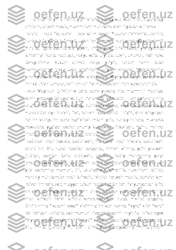 — Tanqidchilar yillik hisobot  yig‘ilishlarini  kutmay vaqt-vaqti  bilan, bugungiday
to‘planib, dolzarb masala, muammolarni muhokama etishi foydadan xoli emas.
Tanqid — naqd fikr, taqriz — qarz kalom degani. Yutuqlar o‘zimizniki, ular bor,
bundan ko‘z yumib bo‘lmaydi. Lekin har  doim  ham  naqd gapni  aytayotibmizmi?
Yo‘q-da.   Qanchadan-qancha   yaxshi,   o‘rtamiyona,   bo‘sh   asarlar   yozilayotibdi,
ko‘pchiligi   haqida   naqd   gap,   nasiya   va’da   u   yoqda   tursin,   umuman,   hech   narsa
demayotibmiz.   Sukutni   alomati   rizoga   yo‘yib,   iqtidori   hamin   qadar
nazmbozlarning   hissiz-tuzsiz   shig‘irlarini   to‘y-tomoshalarda   “estradamizning
yorqin yulduzlari” gumburlatib ijro etishayotibdi. Xayriyat, adabiyot  gazetamizda
bir-ikki o‘tkir luqmalar, tishli-tirnoqli fikr-mulohazalarni o‘qib xursand bo‘ldik.
Ustoz   Matyoqub   Qo‘shjonov   uchta   taqriz   yozsang   bitta   muammoli   maqolaga
zamin yaratasan deb aytar va buni o‘zi amalda ko‘rsatardi. Hozir taqriz an qoning
urug‘i   bo‘lib   qoldi,   ko‘p   she’riy,   publitsistik   asarlar,   sovchi   kutgan   qizlarday,
munaqqidlar   qiyo   boqishi,   fikri,   bahosini   kutib   turibdi.   To‘g‘ri,   chop   etilayotgan
har   bir   kitobga   bir   taqriz   bag‘ishlash   imkoni   yo‘q,   bunday   hollarda   mushtarak
mavzularda   yozilgan   asarlar   umumiy   kuzatuvdan   o‘tkazilgan,   ma’no,   mahorat
jihatidan tahlil qilingan obzor maqolalar qo‘l keladi.
Tasdiqlash   orqali   bevosita   tasdiqlovchi,   inkor   etish   orqali   bilvosita   tasdiqlovchi
tanqid   bor.   Shu   nuqtai   nazardan   qaraganda,   birinchi   xilining,   ya’ni   yozuvchi
ijodidan,   asaridan   fazilat   qidiruvchi,   topuvchi,   badiiy   mahoratining   yangi
qirralarini   kashf   etuvchi,   tasdiqlovchi   tanqid   namunalari   ko‘proq.   Konkret   asar
yoki   asarlarning   mazmuni,   tili,   uslubiga   xos   kamchilik,   nuqsonlarni   dalillar,
mantiqiy   muhokamalar   orqali   ko‘rsatib,   isbotlab   beruvchi   maqola,   taqrizlar   kam.
Ba’zan bir necha asar, muayyan turkum haqida naridan-beri fikr yuritgandan ko‘ra
bir   she’r,   bir   hikoyani   batafsil   tahlil   qilish,   fazilatlari   yoki   nuqsonlarini   dalillar
bilan   ko‘rsatib   berish   ko‘proq   samara   keltiradi.   Bunga   misollar   talaygina.
Cho‘lponning   “Raqamli   sevgi”   she’rining   bir   satri   nashr da   “siyna”   so‘zi   “sana”
deb   berilgani   oqibatida   asar   mazmuni   o‘zgarib   ketganini   Boybo‘ta   Do‘stqorayev
“Siynani sanaga almashtirib bo‘lmaydi” sarlavhali maqolasida asoslab bergan edi.
Shu   o‘rinda   Qozoqboy   Yo‘ldosh   Halima   Xudoyberdiyevaning   “Yo‘ldadirman” 