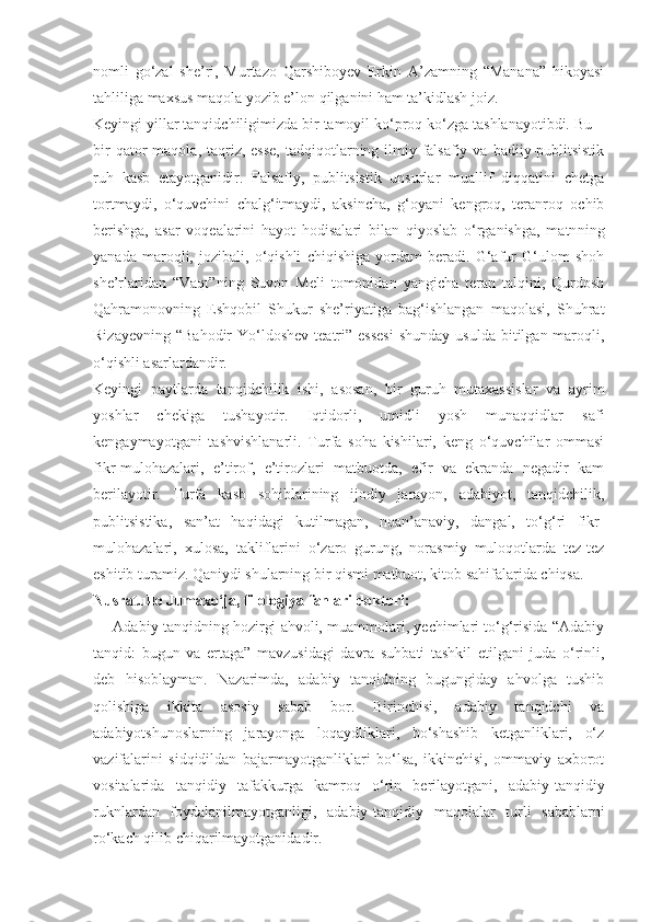 nomli   go‘zal   she’ri,   Murtazo   Qarshiboyev   Erkin   A’zamning   “Manana”   hikoyasi
tahliliga maxsus maqola yozib e’lon qilganini ham ta’kidlash joiz.
Keyingi yillar tanqidchiligimizda bir tamoyil ko‘proq ko‘zga tashlanayotibdi. Bu –
bir   qator   maqola,  taqriz,  esse,   tadqiqotlarning  ilmiy-falsafiy va  badiiy-publitsistik
ruh   kasb   etayotganidir.   Falsafiy,   publitsistik   unsurlar   muallif   diqqatini   chetga
tortmaydi,   o‘quvchini   chalg‘itmaydi,   aksincha,   g‘oyani   kengroq,   teranroq   ochib
berishga,   asar   voqealarini   hayot   hodisalari   bilan   qiyoslab   o‘rganishga,   matn ning
yanada   maroqli,   jozibali,   o‘qishli   chiqishiga   yordam   beradi.   G‘afur   G‘ulom   shoh
she’rlaridan   “Vaqt” ning   Suvon   Meli   tomonidan   yangicha   teran   talqini,   Qurdosh
Qahramonovning   Eshqobil   Shukur   she’riyatiga   bag‘ishlangan   maqolasi,   Shuhrat
Rizayevning  “Bahodir   Yo‘ldoshev   teatri”  essesi  shunday  usulda  bitilgan  maroqli,
o‘qishli asarlardandir.
Keyingi   paytlarda   tanqidchilik   ishi,   asosan,   bir   guruh   mutaxassislar   va   ayrim
yoshlar   chekiga   tushayotir.   Iqtidorli,   umidli   yosh   munaqqidlar   safi
kengaymayotgani   tashvishlanarli.   Turfa   soha   kishilari,   keng   o‘quvchilar   ommasi
fikr-mulohazalari,   e’tirof,   e’tirozlari   matbuotda,   efir   va   ekranda   negadir   kam
berilayotir.   Turfa   kasb   sohiblarining   ijodiy   jarayon,   adabiyot,   tanqidchilik,
publitsistika,   san’at   haqidagi   kutilmagan,   noan’anaviy,   dangal,   to‘g‘ri   fikr-
mulohazalari,   xulosa,   takliflarini   o‘zaro   gurung,   norasmiy   muloqotlarda   tez-tez
eshitib turamiz. Qaniydi shularning bir qismi matbuot, kitob sahifalarida chiqsa.
Nusratullo Jumaxo‘ja,   filologiya fanlari doktori:
— Adabiy tanqidning hozirgi ahvoli, muammolari, yechimlari to‘g‘risida “Adabiy
tan qid:   bugun   va   ertaga”   mavzusidagi   davra   suhbati   tashkil   etilgani   juda   o‘rinli,
deb   hisoblayman.   Nazarimda,   adabiy   tanqidning   bugungiday   ahvolga   tushib
qolishiga   ikkita   asosiy   sabab   bor.   Birinchisi,   adabiy   tanqidchi   va
adabiyotshunoslarning   jarayonga   loqaydliklari,   bo‘shashib   ketganliklari,   o‘z
vazifalarini   sidqidildan   bajarmayotganliklari   bo‘lsa,   ikkinchisi,   ommaviy   axborot
vositalarida   tan qidiy   tafakkurga   kamroq   o‘rin   berilayotgani,   adabiy-tanqidiy
ruknlardan   foydalanilmayotganligi,   adabiy-tan qidiy   maqolalar   turli   sabablarni
ro‘kach qilib chiqarilmayotganidadir. 