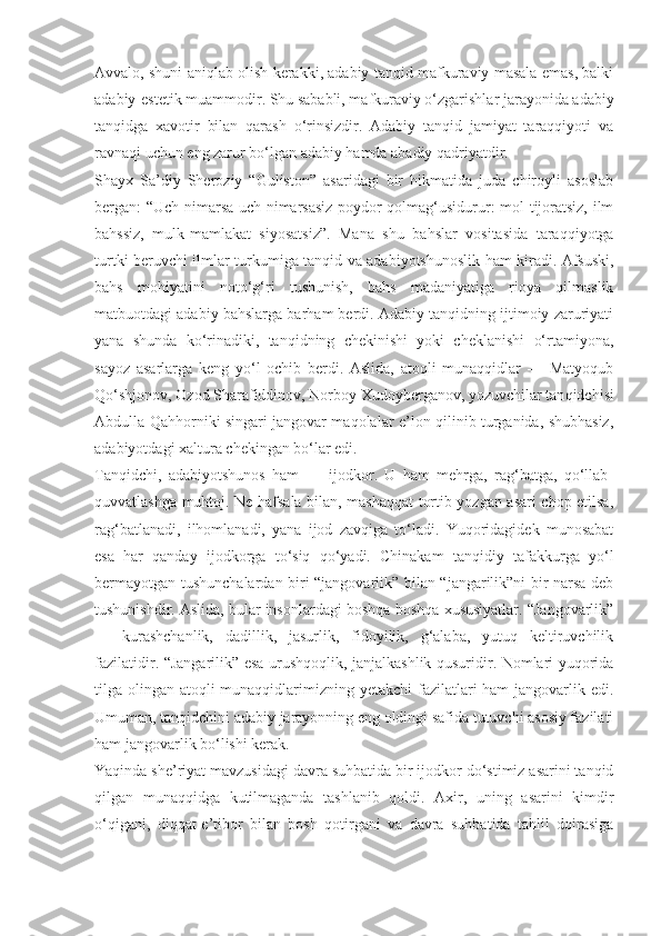 Avvalo, shuni aniqlab olish kerakki, adabiy tanqid mafkuraviy masala emas, balki
adabiy-estetik muammodir. Shu sababli, mafkuraviy o‘zgarishlar jarayonida adabiy
tanqidga   xavotir   bilan   qarash   o‘rinsizdir.   Adabiy   tanqid   jamiyat   taraqqiyoti   va
ravnaqi uchun eng zarur bo‘lgan adabiy hamda abadiy qadriyatdir.
Shayx   Sa’diy   Sheroziy   “Guliston”   asaridagi   bir   hikmatida   juda   chiroyli   asoslab
bergan: “Uch nimarsa uch nimarsasiz poydor qolmag‘usidurur: mol tijoratsiz, ilm
bahssiz,   mulk-mamlakat   siyosatsiz”.   Mana   shu   bahslar   vositasida   taraqqiyotga
turtki beruvchi ilm lar turkumiga tanqid va adabiyotshunoslik ham kiradi. Afsuski,
bahs   mohiyatini   noto‘g‘ri   tushunish,   bahs   madaniyatiga   rioya   qilmaslik
matbuotdagi adabiy bahslarga barham berdi. Adabiy tanqidning ijtimoiy zaruriyati
yana   shunda   ko‘rinadiki,   tanqidning   chekinishi   yoki   cheklanishi   o‘rtamiyona,
sayoz   asarlarga   keng   yo‘l   ochib   berdi.   Aslida,   atoqli   munaqqidlar   —   Matyoqub
Qo‘shjonov, Ozod Sharafiddinov, Norboy Xudoyberganov, yozuvchilar tan qidchisi
Abdulla Qahhorniki singari jangovar maqolalar e’lon qilinib turganida, shubhasiz,
adabiyotdagi xaltura chekingan bo‘lar edi.
Tanqidchi,   adabiyotshunos   ham   —   ijodkor.   U   ham   mehrga,   rag‘batga,   qo‘llab-
quvvatlashga muhtoj. Ne hafsala bilan, mashaqqat tortib yozgan asari chop etilsa,
rag‘batlanadi,   ilhomlanadi,   yana   ijod   zavqiga   to‘ladi.   Yuqoridagidek   munosabat
esa   har   qanday   ijodkorga   to‘siq   qo‘yadi.   Chinakam   tan qidiy   tafakkurga   yo‘l
bermayotgan tushunchalardan biri “jangovarlik” bilan “jangarilik”ni bir narsa deb
tushunishdir. Aslida, bular insonlardagi boshqa-boshqa xususiyatlar. “Jangovarlik”
—   kurashchanlik,   dadillik,   jasurlik,   fidoyilik,   g‘alaba,   yutuq   keltiruvchilik
fazilatidir. “Jangarilik” esa urushqoqlik, janjalkashlik qusuridir. Nomlari yuqorida
tilga olingan atoqli munaqqidlarimizning yetakchi  fazilatlari  ham jangovarlik edi.
Umuman, tanqidchini adabiy jarayonning eng oldingi safida tutuvchi asosiy fazilati
ham jangovarlik bo‘lishi kerak.
Yaqinda she’riyat mavzusidagi davra suhbatida bir ijodkor do‘stimiz asarini tanqid
qilgan   munaqqidga   kutilmaganda   tashlanib   qoldi.   Axir,   uning   asarini   kimdir
o‘qigani,   diqqat-e’tibor   bilan   bosh   qotirgani   va   davra   suhbatida   tahlil   doirasiga 