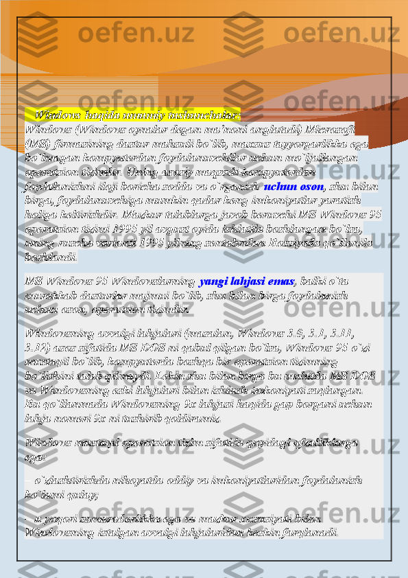    Windows   haqida umumiy tushunchalar:
Windows (Windows oynalar degan ma'noni anglatadi) Microsoft 
(MS) firmasining dastur mahsuli bo`lib, maxsus tayyorgarlikka ega 
bo`lmagan kompyuterdan foydalanuvchilar uchun mo`ljallangan 
operatsion tizimdir. Uning asosiy maqsadi-kompyuterdan 
foydalanishni iloji boricha sodda va o`rganish   uchun oson , shu bilan 
birga, foydalanuvchiga mumkin qadar keng imkoniyatlar yaratish 
holiga keltirishdir. Mazkur talablarga javob beruvchi MS Windows 95
operatsion tizimi 1995 yil avgust oyida ishlatila boshlangan bo`lsa, 
uning ruscha varianti 1995 yilning sentabridan Rossiyada qo`llanila 
boshlandi.
MS Windows 95 Windowslarning   yangi lahjasi emas , balki o`ta 
murakkab dasturlar majmui bo`lib, shu bilan birga foydalanish 
uchun oson, operatsion tizimdir.
Windowsning avvalgi lahjalari (masalan, Windows 3.0, 3.1, 3.11, 
3.12) asos sifatida MS DOS ni qabul qilgan bo`lsa, Windows 95 o`zi 
mustaqil bo`lib, kompyuterda boshqa bir operatsion tizimning 
bo`lishini talab qilmaydi. Lekin shu bilan birga bu muhitda MS DOS 
va Windowsning eski lahjalari bilan ishlash imkoniyati saqlangan. 
Bu qo`llanmada Windowsning 9x lahjasi haqida gap borgani uchun 
lahja nomeri 9x ni tushirib qoldiramiz.
Windows mustaqil operatsion tizim sifatida quyidagi afzalliklarga 
ega:
– o`zlashtirishda nihoyatda oddiy va imkoniyatlaridan foydalanish 
ko`lami qulay;
– u yuqori samaradorlikka ega va mazkur xususiyati bilan 
Windowsning istalgan avvalgi lahjalaridan keskin farqlanadi.  