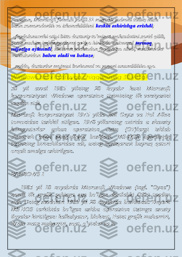 Xususan, Microsoft firmasi yangi 32 razradli yadroni tatbiq etish 
bilan samaradorlik va ishonchlilikni   keskin oshirishga erishdi ;
– foydalanuvchi atigi bitta dasturiy ta'minot mahsulotini xarid qilib, 
qator muhim imkoniyatlarni qo`lga kiritadi: universal   tarmoq 
mijoziga aylanadi , elektron pochtadan foydalana oladi, multimedia 
vositalaridan   bahra oladi va hokazo ;
– sodda, dasturlar majmui barkamol va yuqori unumlilikka ega.
W indow s  tarix i:  s otuv ga chiqqani ning 30 y illigi
30   yil   avval   1985   yilning   20   noyabr   kuni   Microsoft
korporatsiyasi   Windows   operatsion   tizimining   ilk   versiyasini
taqdim etdi.
Microsoft   korporatsiyasi   1975   yilda   Bill   Geyts   va   Pol   Allen
tomonidan   tashkil   etilgan.   1970-yillarning   oxirida   u   shaxsiy
kompyuterlar   uchun   operatsion   tizim   (OT)larni   ishlab
chiqarish   bilan   shug‘ullana   boshladi.   MS-DOS   operatsion
tizimning   birinchilaridan   edi,   uning   boshqaruvi   buyruq   qatori
orqali amalga oshirilgan.
WINDOWS 1
  1983   yil   10   noyabrda   Microsoft   Windows   (ingl.   "Oyna")
nomli   ilk   grafik   qobiqga   ega   bo‘lgan   dastlabki   OTni   taqdim
etdi.   Uning   savdolari   1985   yil   20   noyabrda   boshlandi.   Deyarli
MS-DOS   tarkibida   bo‘lgan   ushbu   operatsion   tizimga   asosiy
ilovalar kiritilgan: kalkulyator, bloknot, Paint grafik muharriri,
Write matn muharriri, soat, o‘yinlar va b. 