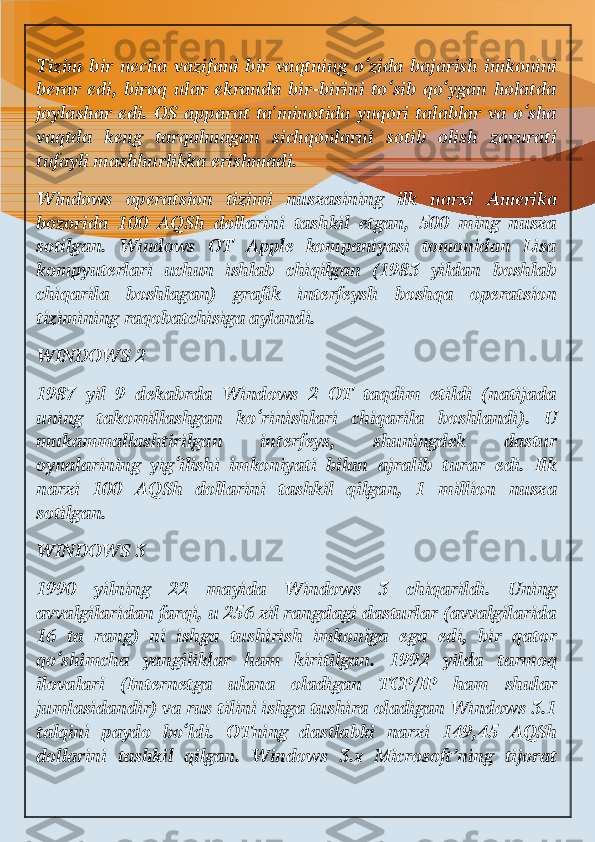 Tizim   bir   necha   vazifani   bir   vaqtning   o‘zida   bajarish   imkonini
berar   edi,  biroq  ular   ekranda   bir-birini   to‘sib   qo‘ygan   holatda
joylashar edi. OS apparat ta'minotida yuqori  talablar va o‘sha
vaqtda   keng   tarqalmagan   sichqonlarni   sotib   olish   zarurati
tufayli mashhurlikka erishmadi.
Windows   operatsion   tizimi   nusxasining   ilk   narxi   Amerika
bozorida   100   AQSh   dollarini   tashkil   etgan,   500   ming   nusxa
sotilgan.   Windows   OT   Apple   kompaniyasi   tomonidan   Lisa
kompyuterlari   uchun   ishlab   chiqilgan   (1983   yildan   boshlab
chiqarila   boshlagan)   grafik   interfeysli   boshqa   operatsion
tizimining raqobatchisiga aylandi.
WINDOWS 2
1987   yil   9   dekabrda   Windows   2   OT   taqdim   etildi   (natijada
uning   takomillashgan   ko‘rinishlari   chiqarila   boshlandi).   U
mukammallashtirilgan   interfeys,   shuningdek   dastur
oynalarining   yig‘ilishi   imkoniyati   bilan   ajralib   turar   edi.   Ilk
narxi   100   AQSh   dollarini   tashkil   qilgan,   1   million   nusxa
sotilgan.
WINDOWS 3
1990   yilning   22   mayida   Windows   3   chiqarildi.   Uning
avvalgilaridan farqi, u 256 xil rangdagi dasturlar (avvalgilarida
16   ta   rang)   ni   ishga   tushirish   imkoniga   ega   edi,   bir   qator
qo‘shimcha   yangiliklar   ham   kiritilgan.   1992   yilda   tarmoq
ilovalari   (Internetga   ulana   oladigan   TCP/IP   ham   shular
jumlasidandir) va rus tilini ishga tushira oladigan Windows 3.1
talqini   paydo   bo‘ldi.   OTning   dastlabki   narxi   149,45   AQSh
dollarini   tashkil   qilgan.   Windows   3.x   Microsoft’ning   tijorat 