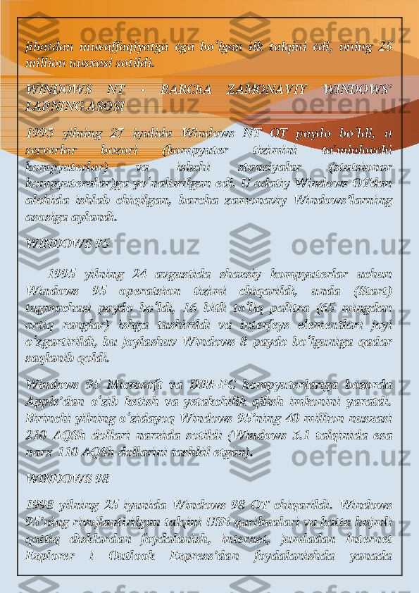 jihatdan   muvaffaqiyatga   ega   bo‘lgan   ilk   talqini   edi,   uning   25
million nusxasi sotildi.
WINDOWS   NT   -   BARChA   ZAMONAVIY   WINDOWS’
LARNING ASOSI
1993   yilning   27   iyulida   Windows   NT   OT   paydo   bo‘ldi,   u
serverlar   bozori   (kompyuter   tizimini   ta'minlovchi
kompyuterlar)   va   ishchi   stansiyalar   (statsionar
kompyuteralar)ga yo‘naltirilgan edi. U odatiy Windows OTdan
alohida   ishlab   chiqilgan,   barcha   zamonaviy   Windows’larning
asosiga aylandi.
WINDOWS 95
  1995   yilning   24   avgustida   shaxsiy   kompyuterlar   uchun
Windows   95   operatsion   tizimi   chiqarildi,   unda   (Start)
tugmachasi   paydo   bo‘ldi,   16   bitli   to‘liq   palitra   (65   mingdan
ortiq   ranglar)   ishga   tushirildi   va   interfeys   elementlari   joyi
o‘zgartirildi,   bu   joylashuv   Windows   8   paydo   bo‘lguniga   qadar
saqlanib qoldi.
Windows   95   Microsoft   va   IBM-PC   kompyuterlariga   bozorda
Apple’dan   o‘zib   ketish   va   yetakchilik   qilish   imkonini   yaratdi.
Birinchi yilning o‘zidayoq Windows  95’ning 40  million nusxasi
210   AQSh   dollari   narxida   sotildi   (Windows   3.1   talqinida   esa
narx   110 AQSh dollarini tashkil etgan).
WINDOWS 98
1998   yilning   25   iyunida   Windows   98   OT   chiqarildi.   Windows
95’ning rivojlantirilgan talqini USB qurilmalari va katta hajmli
qattiq   disklardan   foydalanish,   internet,   jumladan   Internet
Explorer   i   Outlook   Express’dan   foydalanishda   yanada 