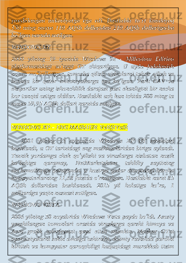 yaxshilangan   imkoniyatga   ega   edi.   Dastlabki   to‘rt   kundayoq
530   ming   nusxa   110   AQSh   dollaridan   210   AQSh   dollarigacha
bo‘lgan narxda sotilgan.
WINDOWS ME
2000   yilning   19   iyunida   Windows   9x   -   Millenium   Edition
platformasidagi   so‘nggi   OT   chiqarilgan.   U   uyda   fodalanish
uchun mo‘ljallangan, tomosha qilish, videolarni tahrir qilish va
boshqa   bir   qator   imkoniyatlarga   ega   bo‘lgan.   Turli   OAV   va
ekspertlar uning ishonchlilik darajasi past ekanligini bir necha
bor tanqid ostiga oldilar. Dastlabki uch kun ichida 200 ming ta
nusxa 59,95 AQSh dollari narxida sotilgan.
WINDOWS XP – ENG MAShHUR   VeRSIYaSI
  2001   yilning   15   avgustida   Windows   XP   OT   savdolari
boshlandi, u OT tarixidagi eng mashhurlaridan biriga aylandi.
Texnik   yordamga   chek   qo‘yilishi   va   viruslarga   nisbatan   nozik
bo‘lishiga   qaramay,   NetMarketshare   tahliliy   saytining
ma'lumotlariga qaraganda,  u hozirga qadar  dunyodagi  barcha
kompyuterlarning 11,68 foizida o‘rnatilgan. Dastlabki narxi 85
AQSh   dollaridan   boshlanadi.   2015   yil   holatiga   ko‘ra,   1
milliardga yaqin nusxasi sotilgan.
WINDOWS VISTA
2006 yilning 30 noyabrida Windows Vista paydo bo‘ldi. Asosiy
yaxshilangan   tomonlari   orasida   viruslarga   qarshi   himoya   va
Aero   grafik   interfeysini   qayd   etish   mumkin.   Mazkur   OTni
operatsiyalarni sekin amalga oshirishi, doimiy ravishda parolni
kiritish   va   kompyuter   qaroqchiligi   huquqidagi   murakkab   tizim 