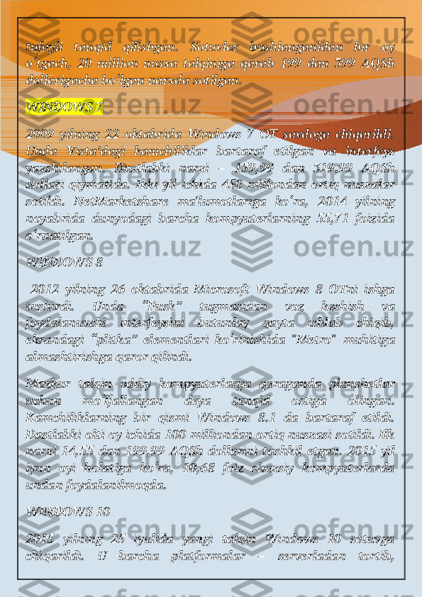 tufayli   tanqid   qilishgan.   Sotuvlar   boshlanganidan   bir   oy
o‘tgach,   20   million   nusxa   talqiniga   qarab   199   dan   399   AQSh
dollarigacha bo‘lgan narxda sotilgan.
WINDOWS 7
2009   yilning   22   oktabrida   Windows   7   OT   savdoga   chiqarildi.
Unda   Vista’dagi   kamchiliklar   bartaraf   etilgan   va   interfeys
yaxshilangan.   Dastlabki   narxi   –   159,99   dan   319,99   AQSh
dollari   qiymatida.  Ikki   yil  ichida   450   millondan   ortiq   nusxalar
sotildi.   NetMarketshare   ma'lumotlariga   ko‘ra,   2014   yilning
noyabrida   dunyodagi   barcha   kompyuterlarning   55,71   foizida
o‘rnatilgan.
WINDOWS 8
  2012   yilning   26   oktabrida   Microsoft   Windows   8   OTni   ishga
tushirdi.   Unda   “Pusk”   tugmasidan   voz   kechish   va
foydalanuvchi   interfeysini   butunlay   qayta   ishlab   chiqib,
ekrandagi   “plitka”   elementlari   ko‘rinishida   "Metro"   muhitiga
almashtirishga qaror qilindi.
Mazkur   talqin   oddiy   kompyuterlarga   qaraganda   planshetlar
uchun   mo‘ljallangan   deya   tanqid   ostiga   olingan.
Kamchiliklarning   bir   qismi   Windows   8.1   da   bartaraf   etildi.
Dastlabki olti oy ichida 100 milliondan ortiq nusxasi sotildi. Ilk
narxi   14,55   dan   199,99   AQSh   dollarini   tashkil   etgan.   2015   yil
iyun   oyi   holatiga   ko‘ra,   10,68   foiz   shaxsiy   kompyuterlarda
undan foydalanilmoqda.
WINDOWS 10
2015   yilning   25   iyulida   yangi   talqin   Windows   10   sotuvga
chiqarildi.   U   barcha   platformalar   –   serverladan   tortib, 