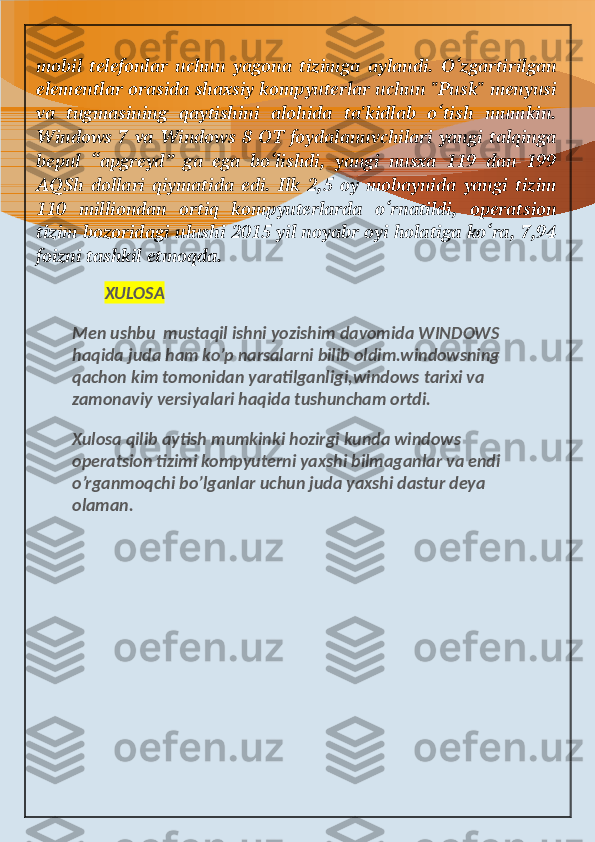 mobil   telefonlar   uchun   yagona   tizimga   aylandi.   O‘zgartirilgan
elementlar orasida shaxsiy kompyuterlar uchun "Pusk" menyusi
va   tugmasining   qaytishini   alohida   ta'kidlab   o‘tish   mumkin.
Windows 7 va Windows 8 OT foydalanuvchilari yangi talqinga
bepul   “apgreyd”   ga   ega   bo‘lishdi,   yangi   nusxa   119   dan   199
AQSh   dollari   qiymatida   edi.   Ilk   2,5   oy   mobaynida   yangi   tizim
110   milliondan   ortiq   kompyuterlarda   o‘rnatildi,   operatsion
tizim bozoridagi ulushi 2015 yil noyabr oyi holatiga ko‘ra, 7,94
foizni tashkil etmoqda.
         XULOSA
Men ushbu  mustaqil ishni yozishim davomida WINDOWS 
haqida juda ham ko’p narsalarni bilib oldim.windowsning 
qachon kim tomonidan yaratilganligi,windows tarixi va 
zamonaviy versiyalari haqida tushuncham ortdi.
Xulosa qilib aytish mumkinki hozirgi kunda windows 
operatsion tizimi kompyuterni yaxshi bilmaganlar va endi 
o’rganmoqchi bo’lganlar uchun juda yaxshi dastur deya 
olaman. 