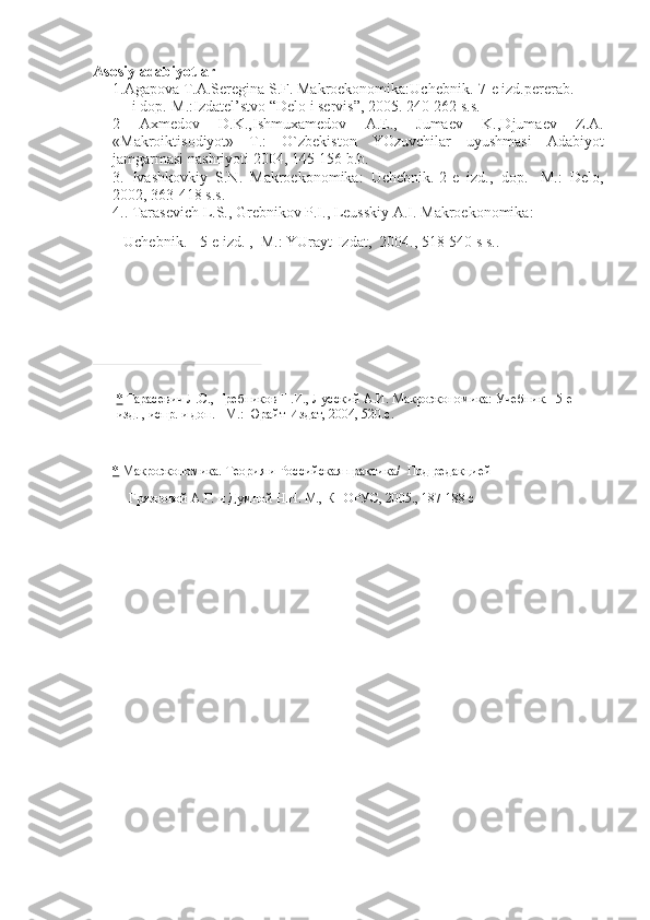 Asosiy adabiyotlar
1.Agapova T.A.Seregina	 S.F.	 Makroekonomika:Uchebnik.-7-e	 izd.pererab.    
          i	
 dop.-M.:Izdatel’stvo	 “Delo	 i servis”,	 2005.	 240-262	 s.s.
2	
 	Axmedov	 	D.K.,Ishmuxamedov	 	A.E.,	 	Jumaev	 	K.,Djumaev	 	Z.A.
«Makroiktisodiyot»	
 T.:	 O`zbekiston	 YOzuvchilar	 uyushmasi	 Adabiyot
jamgarmasi	
 nashriyoti	 2004,	 145-156	 b.b.    
3.	
 Ivashkovkiy	 S.N.	 Makroekonomika:	 Uchebnik.-2-e	 izd.,	 dop.-	 M.:	 Delo,
2002,	
 363-418	 s.s.
4..	
 Tarasevich	 L.S.,	 Grebnikov	 P.I.,	 Leusskiy	 A.I.	 Makroekonomika:  
                Uchebnik.	
 - 5-e	 izd.	 ,     M.:	 YUrayt-Izdat,     2004. ,	 518-540	 s s..
 
 
*   Тарасевич	
 Л.С.,	 Гребников   П.И.,	 Лусский	 А.И.	 Макроэкономика:	 Учебник.-	 5-е	 
изд.	
 , испр.	 и доп.	 –М.:	 Юрайт-Издат,	 2004,	 520.с.
 
*   Макроэкономика.	
 Теория	 и Российская	 практика /     Под	 ре д акцией    
                      Г рязновой	
 А.Г.	 и Думной	 Н.Н.	 М.,	 КНОРУС,	 200 5 . ,	 187-188	 с 