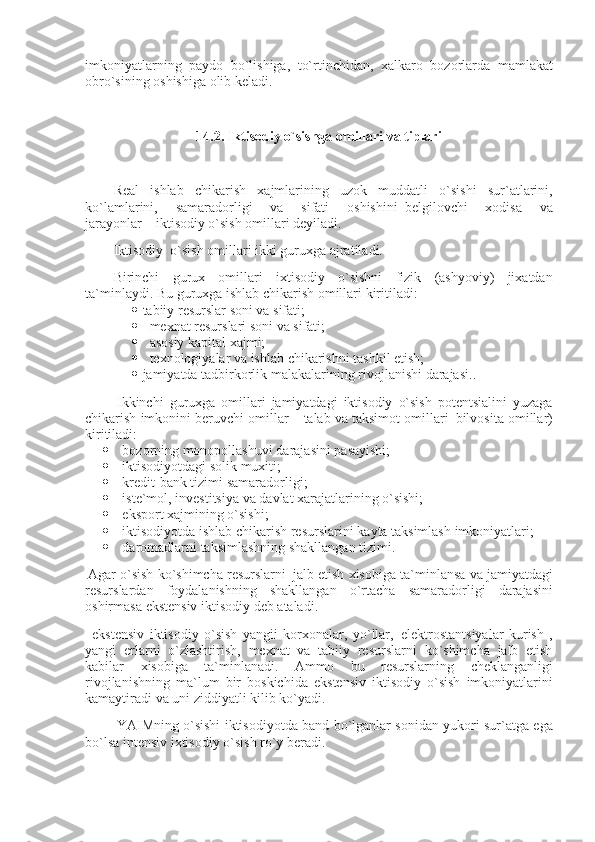 imkoniyatlarning paydo	 bo`lishiga,	 to`rtinchidan,	 xalkaro	 bozorlarda	 mamlakat
obro`sining	
 oshishiga	 olib	 keladi.
 
14.2. Iktisodiy o`sishga omillari va tiplari
 
Real	
 ishlab	 chikarish	 xajmlarining	 uzok	 muddatli	 o`sishi	 sur`atlarini,
ko`lamlarini,	
 	samaradorligi	 	va	 	sifati	 	oshishini     belgilovchi	 	xodisa	 	va
jarayonlar         iktisodiy	
 o`sish	 omillari	 deyiladi.
Iktisodiy     o`sish	
 omillari	 ikki	 guruxga	 ajratiladi.
Birinchi	
 gurux	 omillari	 ixtisodiy	 o`sishni	 fizik	 (ashyoviy)	 jixatdan
ta`minlaydi.	
 Bu	 guruxga	 ishlab	 chikarish	 omillari	 kiritiladi:
       tabiiy	
 resurslar	 soni	 va	 sifati;
        mexnat	
 resurslari	 soni	 va	 sifati;
        asosiy	
 kapital	 xajmi;
        texnologiyalar   va	
 ishlab	 chikarishni	 tashkil	 etish;
       jamiyatda	
 tadbirkorlik	 malakalarining	 rivojlanishi	 darajasi. .
  Ikkinchi	
 guruxga	 omillari	 jamiyatdagi	 iktisodiy	 o`sish	 potentsialini	 yuzaga
chikarish	
 imkonini	 beruvchi	 omillar	 – talab	 va	 taksimot	 omillari     bilvosita	 omillar)
kiritiladi:
                 bozorning	
 monopollashuvi	 darajasini	 pasayishi;
                 iktisodiyotdagi	
 solik	 muxiti;
                 kredit-bank	
 tizimi	 samaradorligi;
                 iste`mol,	
 investitsiya	 va	 davlat	 xarajatlarining	 o`sishi;
                 eksport	
 xajmining	 o`sishi;
                 iktisodiyotda	
 ishlab	 chikarish	 resurslarini	 kayta	 taksimlash	 imkoniyatlari;
                 daromadlarni	
 taksimlashning	 shakllangan	 tizimi.
  Agar	
 o`sish	 ko`shimcha	 resurslarni     jalb	 etish	 xisobiga	 ta`minlansa	 va	 jamiyatdagi
resurslardan	
 foydalanishning	 shakllangan	 o`rtacha	 samaradorligi	 darajasini
oshirmasa	
 ekstensiv	 iktisodiy	 deb	 ataladi.
    ekstensiv	
 iktisodiy	 o`sish	 yangii	 korxonalar,	 yo`llar,     elektrostantsiyalar	 kurish	 ,
yangi	
 erlarni	 o`zlashtirish,	 mexnat	 va	 tabiiy	 resurslarni	 ko`shimcha	 jalb	 etish
kabilar	
 xisobiga	 ta`minlanadi.	 Ammo	 bu	 resurslarning	 cheklanganligi
rivojlanishning	
 ma`lum	 bir	 boskichida	 ekstensiv	 iktisodiy	 o`sish	 imkoniyatlarini
kamaytiradi	
 va	 uni	 ziddiyatli	 kilib	 ko`yadi.
                  YAIMning	
 o`sishi	 iktisodiyotda	 band	 bo`lganlar	 sonidan	 yukori	 sur`atga	 ega
bo`lsa	
 intensiv	 ixtisodiy	 o`sish	 ro`y	 beradi. 