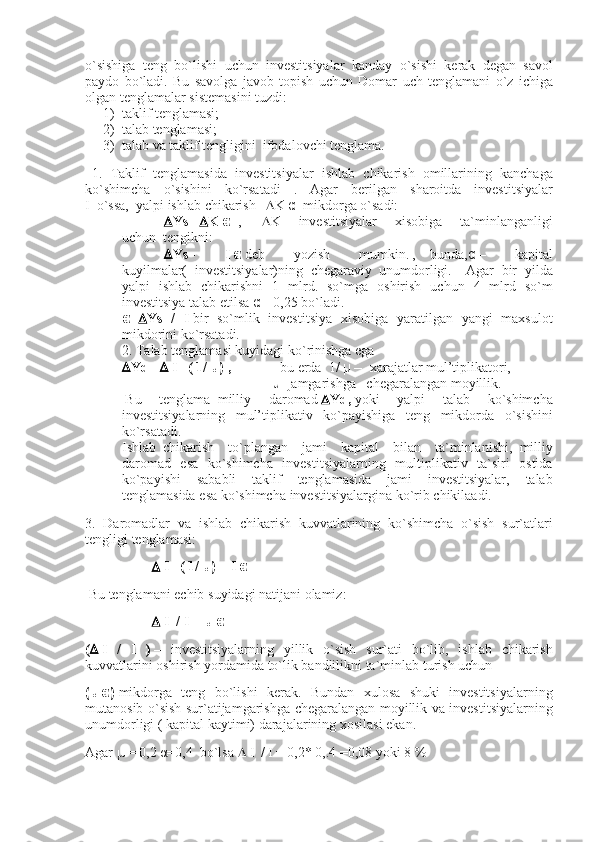 o`sishiga teng	 bo`lishi	 uchun	 investitsiyalar	 kanday	 o`sishi	 kerak	 degan	 savol
paydo	
 bo`ladi.	 Bu	 savolga	 javob	 topish	 uchun	 Domar	 uch	 tenglamani	 o`z	 ichiga
olgan	
 tenglamalar	 sistemasini	 tuzdi:
1)         taklif	
 tenglamasi;
2)         talab
 tenglamasi;
3)         talab
 va	 taklif	 tengligini     ifodalovchi	 tenglama.
    1.	
 Taklif	 tenglamasida	 investitsiyalar	 ishlab	 chikarish	 omillarining	 kanchaga
ko`shimcha	
 o`sishini	 ko`rsatadi	 . Agar	 berilgan	 sharoitda	 investitsiyalar
I     o`ssa,     yalpi	
 ishlab	 chikarish        K   α     mikdorga	 o`sadi:
                         Ys=    K   α     ,              K	
 	investitsiyalar	 	xisobiga	 	ta`minlanganligi
uchun     tengikni:
                         Ys=   I   α   deb	
 	yozish	 	mumkin.   ,         bunda, α   –	 	kapital
kuyilmalar(	
 investitsiyalar)ning	 chegaraviy     unumdorligi.         Agar	 bir	 yilda
yalpi	
 ishlab	 chikarishni	 1 mlrd.	 so`mga	 oshirish	 uchun	 4 mlrd	 so`m
investitsiya	
 talab	 etilsa   α   = 0,25	 bo`ladi.
α =  Ys   /   I   bir	
 so`mlik	 investitsiya	 xisobiga	 yaratilgan	 yangi	 maxsulot
mikdorini	
 ko`rsatadi.
2.	
 Talab	 tenglamasi	 kuyidagi	 ko`rinishga	 ega
 Yd=      I       ( 1/   μ )   ,                             bu	
 erda     1/   μ   –     xarajatlar   mul’tiplikatori,
                                                                                      μ –j amgarishga       chegaralangan	
 moyillik.
  Bu	
 	tenglama     milliy	 	daromad    Yd,   yoki	 	yalpi	 	talab	 	ko`shimcha
investitsiyalarning	
 mul’tiplikativ	 ko`payishiga	 teng	 mikdorda	 o`sishini
ko`rsatadi.
Ishlab     chikarish	
 to`plangan	 jami	 kapital	 bilan	 ta`minlanishi,     milliy
daromad	
 esa	 ko`shimcha	 investitsiyalarning	 multiplikativ	 ta`siri	 ostida
ko`payishi	
 sababli	 taklif	 tenglamasida	 jami	 investitsiyalar,	 talab
tenglamasida	
 esa	 ko`shimcha	 investitsiyalargina	 ko`rib	 chikilaadi.
3.	
 Daromadlar	 va	 ishlab	 chikarish	 kuvvatlarining	 ko`shimcha	 o`sish	 sur`atlari
tengligi	
 tenglamasi:
                                         I       ( 1/   μ )   =   I   α
  Bu	
 tenglamani	 echib	 suyidagi	 natijani	 olamiz:
                                         I     / I   =   μ   α
(    I   /   I   )   –	
 investitsiyalarning	 yillik	 o`sish	 sur`ati	 bo`lib,	 ishlab	 chikarish
kuvvatlarini	
 oshirish	 yordamida	 to`lik	 bandlilikni	 ta`minlab	 turish	 uchun
( μ   α )   mikdorga	
 teng	 bo`lishi	 kerak.	 Bundan	 xulosa	 shuki	 investitsiyalarning
mutanosib	
 o`sish	 sur`atijamgarishga	 chegaralangan	 moyillik	 va	 investitsiyalarning
unumdorligi	
 ( kapital	 kaytimi)	 darajalarining	 xosilasi	 ekan.
Agar   μ	
 = 0,2   α =0,4     bo`lsa      I     /   I   =   0,2*	 0,.4   =0,08   yoki	 8 % 