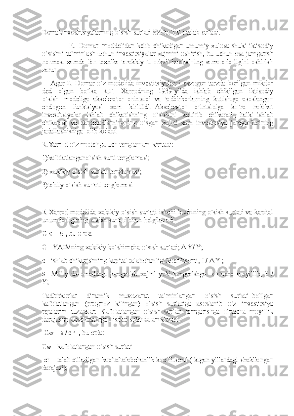 Demakinvestitsiyalarning o`sish	 sur`ati	 8%	 bo`lishi	 talab	 etiladi.
                                E .     Domar     moddeli dan	
 kelib	 chikadigan	 umumiy	 xulosa	 shuki	 iktisodiy
o`sishni	
 ta`minlash	 uchun	 investitsiyalar	 xajmini	 oshirish,	 bu	 uchun	 esa	 jamgarish
normasi	
 xamda	 fan	 texnika	 tarakkiyoti	 orkali	 kapitalning	 samaradorligini	 oshirish
zarur. .
          Agar	
 E.	 Domar	 o`z	 modelida	 investitsiyalarni	 ekzogen	 tarzda	 berilgan	 mikdor
ded	
 olgan	 bo`lsa	 R.F.	 Xarrodning       1939-yilda	 ishlab	 chikilgan	 iktisodiy
o`sish       modeliga	
 akselerator	 printsipi	 va	 tadbirkorlarning	 kutishiga	 asoslangan
endogen	
 funktsiyasi	 xam	 kiritildi.     Akselerator	 printsipiga	 ko`ra	 nafakat
investitsiyalar	
 ishlab	 chikarishning	 o`sishini	 keltirib	 chikaradi,     balki     ishlab
chikarish	
 va	 daromadlarningning	 o`sgan     xajmi	 xam	 investitsiya	 jarayonlarining
jadallashishiga     olib	
 keladi.
R.Xarrod	
 o`z	 modeliga	 uch	 tenglamani	 kiritadi:
1)kafolatlangano`sish	
 surti	 tenglamasi;
2)	
 xakikiy	 o`sish	 sur`ati	 tenglamasi;
3)tabiiy	
 o`sish	 sur`ati	 tenglamasi.
 
R	
 Xarrod	 modelida	 xakikiy	 o`sish	 sur`ati	 ishchi	 kuchining	 o`sish	 sur`ati	 va	 kapital
unumdorligining	
 o`sish	 sur`ati	 bilan	 belgilanadi.
G c =   s   , bu erda
G	
 - YAIMning	 xakikiy	 ko`shimcha	 o`sish	 sur`ati;	 Δ Y/	 Y;
c-     ishlab	
 chikarishning	 kapital	 talabchanligi	 koeffitsenti,   I	 /   Δ	 Y   ;
s–   Milliy	
 daromaddagi	 jamgarish	 xajmi	 yoki   j amgarishga       o`rtacha	 moyillik,	 S /
Y;
Tadbirkorlar	
 	dinamik	 	muvozanat	 	ta`minlangan	 	o`sish	 	sur`ati     bo`lgan
kafolatlangan	
 (prognoz	 kilingan)	 o`sish	 sur`atiga	 asoslanib	 o`z	 investitsiya
rejalarini	
 tuzadilar.	 Kafolatlangan	 o`sish	 sur`ati	 jamgarishga	 o`rtacha	 moyillik
darajasini	
 akseleratorga	 nisbati	 sifatida	 aniklanadi:
  G w   = s / cr     ,   bu	
 erda:
G w	
 –   kafolatlangan	 o`sish	 sur`ati
  cr	
 – talab	 etiladigan	 kapitaltalabchanlik	 koeffitsenti	 ( ktgan	 yillardagi	 shakllangan
darajasi); 