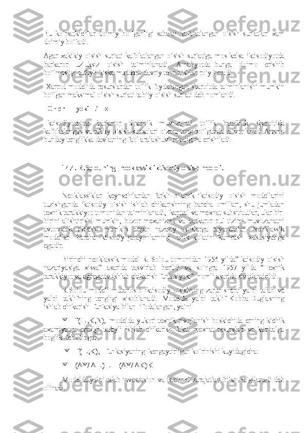 Bu ko`rsatkichlar	 doimiy	 bo`lganligi	 sababli	 kafolatlangan	 o`sish	 sur`atlari	 xam
doimiy	
 bo`ladi.
Agar	
 xakikiy	 o`sish	 sur`ati	 kafolatlangan	 o`sish	 sur`atiga	 mos	 kelsa	 iktisodiyotda
barkaror	
 uzluksiz	 o`sish	 ta`minlanadi.	 Amaliyotda     bunga	 doimo	 erishib
bo`lmasligi	
 tufayli	 kiska	 muddatli	 davriy	 tebranishlar	 ro`y	 beradi.
  Xarrod	
 modelida	 resurslardan	 to`lik	 foydalangan	 sharoitda	 ta`minlanishi	 mumkin
bo`lgan	
 maksimal	 o`sish	 sur`ati	 tabiiy	 o`sish	 sur`ati	 deb	 nomlandi.
    G n   cr =       yoki       ≠       s  
  Iktisodiyotning	
 barkaror	 dinamik	 muvozanati	 to`lik	 bandlilik	 sharoitida
kafolatlangan	
 va	 tabiiy	 o`sish	 sur`atlari	 o`zaro	 teng	 bo`lganda	 ta`minlanadi.Ammo
bunday	
 tenglikka	 davlatning	 faol	 aralashuvi	 orkaligina	 erishiladi.
 
14.4. R.Solouning     neoklassik iktisodiy o`sish modeli.
 
Neoklassiklar       keynschilardan     farkli     o`larok     iktisodiy	
 o`sish	 modellarini
tuzishganda	
 iktisodiy	 o`sish     ishlab	 chikarishning	 barcha	 omillari,	 shu	 jumladan
texnik	
 tarakkiyot	 tomonidan	 ta`minlanadi,     kapital	 va	 mexnat	 subsititutlar,	 ular	 bir-
birini	
 alishtirishi	 mumkin,	 bozor	 mexanizmi	 va	 barkaror	 pul	 tizimi	 muvozanatni
avtomatik	
 tiklashi	 mumkin	 degan	 nazariy	 asoslarga	 tayanadilar.	 Neoklassik
modellar	
 barcha     iktisodiy     jarayonlarning	 anik     xolatini     kamrash       xususiyatiga
egadir.
Birinchi	
 neoklassik	 model	 R.	 Solou	 tomonidan	 1956	 yilda”Iktisodiy	 o`sish
nazariyasiga	
 xissa”	 asarida	 tasvirlab	 berildi	 va	 so`ngra	 1957	 yilda	 “Texnik
tarakkiyot	
 va	 agregativ	 ishlab	 chikarish	 funktsiyasi”     nomli	 asarida	 rivojlantirildi.
R.Solou	
 modeli	 mutanosib	 iktisodiy	 o`sishning	 zarur	 sharti	 yalpi	 talab	 va
yalpi	
 taklifning	 tengligi	 xisoblanadi.	 Modelda     yalpi	 taklif     Kobba-Duglasning
ishlab	
 chikarish     funktsiya	 bilan     ifodalangan,	 ya`ni
Y=     f( L,K,N ),     modelda	
 yukori	 texnik	 rivojlanish	 boskichida	 erning	 kichik
axamiyatga	
 egaligi	 tufayli	 ishlab	 chikarish	 fakat	 mexnat	 resurslari	 va	 kapitalga
boglik	
 deb	 olingan.
  Y=     f( L,K),       funktsiyaning     kengaytirilgan	
 ko`rinishi	 kuyidagicha:
Y=     ( Δ Y/   Δ   L) L + ( Δ Y/   Δ K)K
Modelda	
 yalpi	 talab	 investitsion	 va	 iste`mol	 xarajatlari	 bilan	 belgilanadi	 deb
olinadi.   