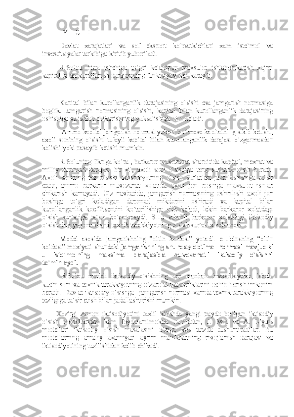                         Y = C + I
Davlat xarajatlari	 va	 sof	 eksport	 ko`rsatkichlari	 xam	 iste`mol	 va
investitsiyalar	
 tarkibiga	 kiritib	 yuboriladi.
R.Solou       bitta	
 ishchiga	 to`gri	 keladigan	 maxsulot	 ishlabchikarish	 xajmi
kapital	
 bilan	 kurollanish	 darajasining	 funktsiyasi	 deb	 karaydi.
 
Kapital	
 bilan	 kurollanganlik	 darajasining	 o`sishi	 esa	 jamgarish	 normasiga
boglik.	
 Jamgarish	 normasining	 o`sishi,	 kapital	 bilan	 kurollanganlik	 darajasining
oshishiga	
 va	 ishlab	 chikarishning	 yuksalishiga	 olib	 keladi.
  Ammo	
 kapital	 jamgarish	 normasi	 yukori	 bo`lmasa	 kapitalning	 sikib	 ketishi,
axoli	
 sonining	 o`sishi	 tufayli	 kapital	 bilan	 kurollanganlik	 darajasi	 o`zgarmasdan
kolishi	
 yoki	 pasayib	 ketishi	 mumkin.
R.Soluning	
 fikriga	 ko`ra	 , barkaror	 muvozanat	 sharoitida	 kapital,	 mexnat	 va
milliy	
 daromad	 darajasi     bir	 xil,     axoli	 soni	 o`sishiga	 teng	 sur`atda	 o`sib	 boradi.
Axoli	
 sonining	 tez	 o`sishi	 iktisodiyotning	 o`sish	 sur`atlari	 jadallashishiga	 ta`sir
etadi,	
 ammo	 barkaror	 muvozanat	 xolatida	 axoli	 jon	 boshiga	 maxsulot	 ishlab
chikarish     kamayadi.     O`z	
 navbatida,	 jamgarish	 normasining	 oshirilishi	 axoli	 jon
boshiga	
 to`gri	 keladigan	 daromad	 mikdorini	 oshiradi	 va	 kapital	 bilan
kurollanganlik	
 koeffitsentini	 ko`tarilishiga	 olib	 keladi,	 lekin	 barkaror	 xolatdagi
o`sish	
 sur`atiga	 ta`sir	 ko`rsatmaydi.	 SHu	 sababli     barkaror	 xolatdagi	 iktisodiy
o`sishning	
 yagona	 sharti	 texnik	 tarakkiyotning	 o`sish	 sur`ati	 xisoblanadi.
Model	
 asosida	 jamgarishning	 ”oltin	 koidasi”	 yotadi.	 e Felpsning	 “oltin
koidasi”	
 moxiyati	 shundaki   jamgarishning shunday optimal normasi mavjudki
u   iste`molning   maksimal   darajasida   muvozanatli   iktisodiy   o`sishni
ta`minlaydi.
  R.Solou	
 modeli	 iktisodiy	 o`sishning	 uch	 manbai-	 investitsiyalar,	 ishchi
kuchi	
 soni	 va	 texnik	 tarakkiyotning	 o`zaro	 alokadorliklarini	 ochib	 berish	 imkonini
beradi.     Davlat	
 iktisodiy	 o`sishga       jamgarish	 normasi	 xamda	 texnik	 tarakkiyotning
tezligiga	
 ta`sir	 etish	 bilan	 jadallashtirishi	 mumkin.
Xozirgi	
 zamon	 iktisodiyotini	 taxlil	 kilishda	 yangi	 paydo	 bo`lgan	 iktisodiy
o`sish	
 modellaridan	 kam	 foydalanilmokda.	 Jumladan,	 J.	 Mid	 va	 A.	 L’yuis
modellari	
 iktisodiy	 o`sish	 masalasini	 o`ziga	 xos	 tarzda	 tushuntiradilar.	 Bu
modellarning	
 amaliy	 axamiyati	 ayrim	 mamlakatning	 rivojlanish	 darajasi	 va
iktisodiyotining	
 tuzilishidan	 kelib	 chikadi.
 
  