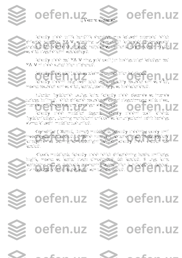 Q iskacha xulosalar
 
Iktisodiy o`sish	 to`lik	 bandlilik	 sharoitiga	 mos	 keluvchi     potentsial	 ishlab
chikarish	
 potentsial	 YAIM	 xajmining	 uzok	 muddatli	 ko`payishi	 tendentsiyasini
anglatadi.	
 U	 o`sish	 ishlab	 chikarish	 natijalari	 va	 omillarida	 ro`y	 beradigan	 mikdor
va	
 sifat	 o`zgarishlarini	 xarakterlaydi.
Iktisodiy	
 o`sish	 real	 YAIM	 ning,	 yoki	 axoli	 jon	 boshiga	 to`gri	 keladigan	 real
YAIM	
 ni	 o`sish	 sur`ati	 bilan	 o`lchanadi.
Iktisodiy	
 o`sish	 taklif,	 talab	 va	 taksimot	 omillari	 bilan	 belgilanadi.
Iktisodiy	
 o`sish ni	 belgilovchi	 talab   omillar iga   tabiiy	 resurslar	 soni	 va	 sifati,
mexnat	
 resurslari	 soni	 va	 sifati,	 kapital,	 texnologiya	 va	 boshkalar	 kiradi.
Bulardan	
 foydalanish	 usuliga	 ko`ra	 iktisodiy	 o`sish	 ekstensiv	 va	 intensiv
turlarga	
 bo`linadi.	 Ishlab	 chikarish	 resurslar	 mikdorini	 o`zgartirmagan	 xolda	 o`ssa,
intensiv	
 omillar	 xisobiga	 amalga	 oshgan	 xisoblanadi.
Iktisodiy	
 o`sish	 modellari	 deganda	 iktisodiy	 o`sishni	 taxlil	 kilishda
foydalaniladigan,	
 ularning	 manbalarini	 aniklash	 va	 konuniyatlarini	 ochib	 berishga
xizmat	
 kiluvchi     modellar	 tushuniladi.
Keynschilar	
 ( Xarrod,	 Domar)	 modellarida	 iktisodiy	 o`sishning	 asosiy	 omil
investitsiyalar	
 deb	 karaladi.	 Jamgarish	 normasini     ko`tarish	 orkali	 investitsiyalarni
ko`paytirish	
 va	 ularning	 samaradorligini	 oshirish	 ixtisodiy	 o`sish	 shartlari	 deb
karaladi.
  Klassik	
 modellarda	 iktisodiy	 o`sish	 ishlab	 chikarishning	 barcha	 omillariga
boglik,	
 mexnat	 va	 kapital     o`zaro	 almashiniladi	 deb	 karaladi.	 SHunga	 ko`ra
kapitalning	
 ma`lum	 darajasida	 mexnatning	 kapital	 bilan	 kurollanganlik	 darajasi,
o`z	
 navbatida	 ishlab	 chikarish	 xajmi	 xam	 turlicha	 bo`ladi.
 
  