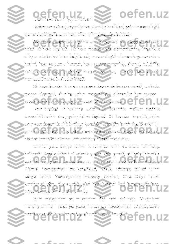 1.  Ob-havo va uning elementlari
Barcha   atmosfera   jarayonlari   va   ularning   hosilalari,   ya’ni   meteorologik
elementlar birgalikda ob-havo bilan iqlimni vujudga keltiradi.
Atmosfera   jarayonlarining   ma’lum   bir   joydagi   va   muayyan   vaqtdagi
holati   ob-havo   deyiladi.   Ob-havo   meteorologik   elementlarning   birgalikda
olingan   miqdorlari   bilan   belgilanadi;   meteorolog‘ik   elementlarga   atmosfera
bosimi, havo va tuproq harorati,  havo  va  tuproq  namligi, shamol, bulutlilik,
ko‘rinish   uzoqligi,   yog‘inlar   miqdori   va   turi,   tuman,   qor   bo‘roni,
momaqaldiroq va boshqalar kiradi.
Ob-havo kamdan-kam va qisqa vaqt davomida barqaror turadi, u odatda
tez-tez   o‘zgaradi,   shuning   uchun   meteorologik   elemvntlar   ham   tez-tez   -
sutkasiga sakkiz marotaba yoki muttasil o‘lchab boriladi.
Biror   joydagi   ob-havoning   uzoq   vaqt   davomida   ma’lum   tartibda
almashinib  turishi  shu   joyning  iqlimi  deyiladi.  Ob-havodan  farq  qilib,  iqlim
uzoq vaqt davomida olib borilgan kuzatish natijasidir: ko‘pincha 35 yoki 100
yil hisobga olinadi. Iqlim - atmosferaning xususiyatidir. Quyosh radiatsiyasi,
havo va atmosfera namligi uning moddiy ifodasi hisoblanadi. 
Iqlimlar   yana   dengiz   iqlimi,   kontinental   iqlim   va   oraliq   iqlimlarga
bo‘linadi.   Dengiz   iqlimli   o‘lkalarda   yog‘in   ko‘p   yotadi,   yil   bo‘yi   bir   tekis
taqsimlanadi,   yozda   harorat   pastroq,   qishda   esa   iliqroq   bo‘ladi.   Masalan,
G‘arbiy   Yevropaning   o‘rta   kengliklari,   Buyuk   Britaniya   orollari   iqlimi
dengiz   iqlimi.   Yevrosiyoning   markaziy   qismlari,   O‘rta   Osiyo   iqlimi
kontinental   iqlim.   Yoz   va   qish   oylari   havo   harorati   farqi   katta,   yog‘in   kam,
O‘rta Yevropa iqlimi oraliq iqlimdir.
Iqlim   makroiqlim   va   mikroiqlim   deb   ham   bo‘linadi.   Mikroiqlim
mahalliy omillar – relef, yer yuzasi holati, suv havzasi, inson ta’sirida tarkib
topadi va asosan havo harorati, yog‘in miqdorida farq qiladi. 