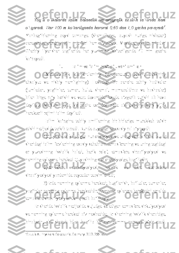 Tog‘li   o‘lkalarda   iqlim   balandlik   va   orografik   tuzilish   ta’sirida   ham
o‘zgaradi.  Har  100   m  ko‘tarilganda   harorat   0,60   dan  1,0  gacha  pasayadi 1
.
Yonbag‘irlarning   qaysi   tomonga   (shamollarga,   quyosh   nuriga   nisbatan)
qaraganiga   qarab   yog‘in   miqdori   ham   o‘zgaradi.   Masalan,   yog‘in   miqdori
G‘arbiy   Tyanshan   tog‘larida   har   yuz   metr   ko‘tarilganda   40   mm   gacha
ko‘payadi.
1. Iqlim va iqlim hosil qiluvchi omillar
Meteorologik   elementlarning   (temperatura,   bosim,   havoning
absolyut   va   nisbiy   namligining)   Havodagi   bir   qancha   tabiiy   hodisalar
(jumladan,   yog‘inlar,   tuman,   bulut,   shamol,   momaqaldiroq   va   boshqalar)
bilan   birga   ro‘y   berishi   va   vaqt   davomida   fazoda   o‘zgarib   turishi   ob-havo
deyiladi.   Ma’lum   joyda   bir   necha   asr   davomida   ob-havoning   ko‘p   yillik
harakterli rejimi iqlim deyiladi.
Iqlim   ko‘pgina   tabiiy   omillarning   bir-birlariga   murakkab   ta’sir
etishi natijasida tarkib topadi. Bunda quyidagilar asosiy rol o‘ynaydi:
1)Quyoshdan keladigan nur energiyasi va uning sarf bo‘lishi. Bu-Er
sharidagi iqlim farzlarining asosiy sababidir: atmosferaning va uning tagidagi
er   yuzasinnng   issiqlik   holati,   barik   relef,   atmosfera   sirqo‘lyasiyasi   va
namning aylanma harakati Quyoshning nur energiyasiga bog‘liqdir;
2)atmosfera   sirqo‘lyasiyasi,   issiqlik   va   nam   atmosfera
sirqo‘lyasiyasi yordamida qaytadan taqsimlanadi;
3)Erda  namning   aylanma  harakati;   bug‘lanish,   bo‘lutlar,  tumanlar,
yog‘inlar namning aylanma harakatidir; namning aylanma harakatini amalda
atmosfera sirqo‘lyasiyasidan ajratib bo‘lmaydi.
Er sharida issiqlik natijasida vujudga keladigan atmosfera sirkulyasiyasi
va namning aylanma harakati o‘z navbatida; Er sharining issizlik sharoitiga,
binobarin,   shu   sharoit   bilan   bog‘liq   bo‘lgan   hamma   narsaga   ta’sir   etadi.
1
Goudie A. Physische Geogra p hie. Germany.  2002 .  255-bet. 