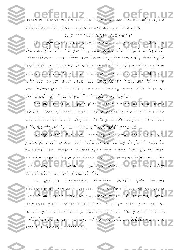 Bunda sabablar va natijalar bir-birlari bilan shu qadar chatishib ketganki, biz
uchala faktorni birgalikda murakkab narsa deb qarashimiz kerak.
3. Iqlimning tebranishi va o‘zgarishi
Iqlim   geografik   qobiqqa   kiruvchi   troposferaning   xossasidir.   Shunday
ekan ,   tabiiyki ,   iqlim   Yer   yuzining   butun   tabiati   bilan   birgalikda   o‘zgaradi .
Iqlim nisbatan uzoq yoki qisqa vaqt davomida, goh tobora soviy  borishi yoki
isiy borishi, goh quruqlashishi yoki sernam bo‘la borishk  mumkin. Natijada
uzoq vaqt davomida bir xil iqlim boshqa xil iqlim bilan almashadi. Muayyan
iqlim   turi   o‘zgarmasdan   qisqa   vaqt   davomida   isib   borayotgan   iqlimning
sovuqlashayotgan   iqlim   bilan,   sernam   iqlimning   quruq   iqlim   bilan   va
aksincha almashinib turishiga iqlimning tebranishi deyiladi.
Yer   yuzi   iqlimi   va   unga   bog‘liq   ravishda   har   bir   joy   iqlimi   davriy
ravishda   o‘zgarib,   tebranib   turadi.   Hozirgi   vaqtda   iqlimshunos   olimlarning
aniqlashicha,   iqlimda   11,   22   yillik,   33-35   yillik,   98-100   yillik,   1800-1900
yillik, 8,5 ming yillik, 40000-40700 yillik tebranishlar mavjud.
Hozirgi   vaqtda   Yer   shari   iqlimining   rivojlanishi   haqida   ham   so‘z
yuritishga   yetarli   asoslar   bor .   Tabiatdagi   har   qanday   rivojlanish   kabi ,   bu
rivojlanish   ham   oddiydan   murakkabga   tomon   boradi .   Geologik   eralardan
oldingi vaqtda litosfera va gidrosfera hali vujudga kelmagan bo‘lib, metandan
tarkib   topgan   atmosferaning   geologik   xossalari   keyingi   eralardagi
atmosferadan butunlay boshqacha bo‘lgan.
Ilk   geologik   bosqichlarda,   chunonchi   arxeyda,   ya’ni   materik
platformalar endigina tashkil topa boshlagan va deyarli butun yer yuzi sayoz
okean   bilan   qoplangan   vaqtlarda   vulkanlar   otilishi   juda   shiddatli,   quyosh
radiatsiyasi   esa   hozirgidan   katta   bo‘lgan,   butun   yer   shari   iqlimi   issiq   va
sernam,   ya’ni   parnik   iqlimiga   o‘xshagan   bo‘lgan.   Yer   yuzining   hamma
joyida   issiqlik   va   nam   ortiqcha   bo‘lgan .   Atmosfera   sirkulyatsiyasi   faqat
vertikal konvektsiyadan iborat edi. 