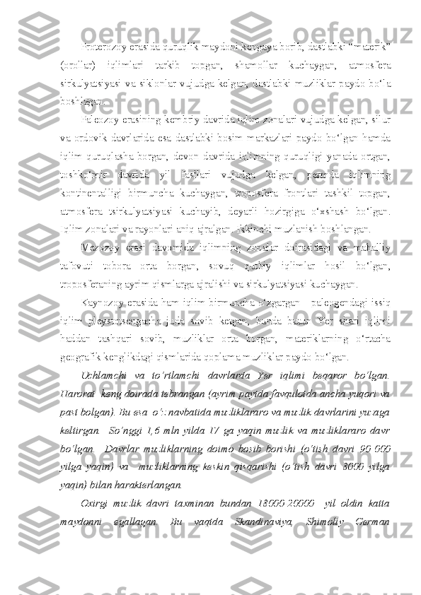 Proterozoy erasida quruqlik maydoni kengaya borib, dastlabki “materik”
(orollar)   iqlimlari   tarkib   topgan,   shamollar   kuchaygan,   atmosfera
sirkulyatsiyasi   va   siklonlar   vujudga   kelgan,   dastlabki   muzliklar   paydo   bo‘la
boshlagan.
Paleozoy erasining kembriy davrida iqlim zonalari vujudga kelgan, silur
va   ordovik   davrlarida   esa   dastlabki   bosim   markazlari   paydo   bo‘lgan   hamda
iqlim   quruqlasha   borgan,   devon   davrida   iqlimning   quruqligi   yanada   ortgan,
toshko‘mir   davrida   yil   fasllari   vujudga   kelgan,   permda   iqlimning
kontinentalligi   birmuncha   kuchaygan,   troposfera   frontlari   tashkil   topgan,
atmosfera   tsirkulyatsiyasi   kuchayib,   deyarli   hozirgiga   o‘xshash   bo‘lgan.
Iqlim zonalari va rayonlari aniq ajralgan. Ikkinchi muzlanish boshlangan.
Mezozoy   erasi   davomida   iqlimning   zonalar   doirasidagi   va   mahalliy
tafovuti   tobora   orta   borgan,   sovuq   qutbiy   iqlimlar   hosil   bo‘lgan,
troposferaning ayrim qismlarga ajralishi va sirkulyatsiyasi kuchaygan.
Kaynozoy erasida ham iqlim birmuncha o‘zgargan - paleogendagi issiq
iqlim   pleystotsengacha   juda   sovib   ketgan,   bunda   butun   Yer   shari   iqlimi
haddan   tashqari   sovib,   muzliklar   orta   borgan,   materiklarning   o‘rtacha
geografik kenglikdagi qismlarida qoplama muzliklar paydo bo‘lgan.
Uchlamchi   va   to‘rtlamchi   davrlarda   Yer   iqlimi   beqaror   bo‘lgan .
Harorat  keng doirada tebrangan (ayrim paytda favqulotda ancha yuqori va
past bolgan). Bu esa  o‘z navbatida muzliklararo va muzlik davrlarini yuzaga
keltirgan.     So‘nggi   1,6   mln   yilda   17   ga   yaqin   muzlik   va   muzliklararo   davr
bo‘lgan.     Davrlar   muzliklarning   doimo   bosib   borishi   (o‘tish   davri   90   000
yilga   yaqin)   va     muzliklarning   keskin   qisqarishi   (o‘tish   davri   8000   yilga
yaqin) bilan harakterlangan.
Oxirgi   muzlik   davri   taxminan   bundan   18000-20000     yil   oldin   katta
maydonni   egallagan.   Bu   vaqtda   Skandinaviya,   Shimoliy   German 