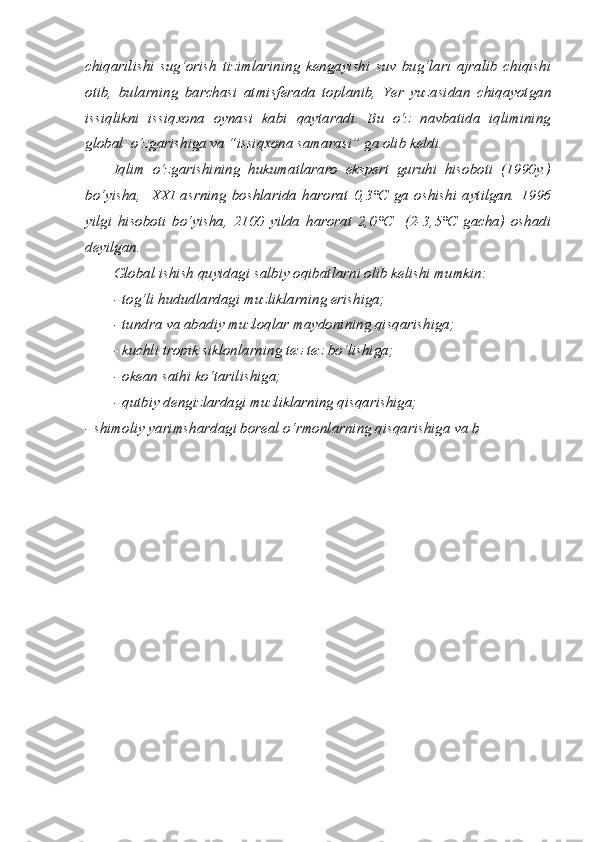 chiqarilishi   sug‘orish   tizimlarining   kengayishi   suv   bug‘lari   ajralib   chiqishi
otib,   bularning   barchasi   atmisferada   toplanib,   Yer   yuzasidan   chiqayotgan
issiqlikni   issiqxona   oynasi   kabi   qaytaradi.   Bu   o‘z   navbatida   iqlimining
global  o‘zgarishiga va “issiqxona samarasi” ga olib keldi. 
Iqlim   o‘zgarishining   hukumatlararo   ekspert   guruhi   hisoboti   (1990y.)
bo‘yisha,     XXI   asrning   boshlarida   harorat   0,3°C   ga   oshishi   aytilgan.   1996
yilgi   hisoboti   bo‘yisha,   2100   yilda   harorat   2,0°C     (2-3,5°C   gacha)   oshadi
deyilgan. 
Global ishish quyidagi salbiy oqibatlarni olib kelishi mumkin:
- tog‘li hududlardagi muzliklarning erishiga;
- tundra va abadiy muzloqlar maydonining qisqarishiga;
- kuchli tropik siklonlarning tez-tez bo‘lishiga;
- okean sathi ko‘tarilishiga;
- qutbiy dengizlardagi muzliklarning qisqarishiga;
- shimoliy yarimshardagi boreal o‘rmonlarning qisqarishiga va b 