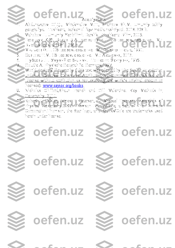 Adabiyotlar:
1. Abdunazarov   O`.Q.,   Mirakmalov   M.T.,   Sharipov   Sh.M.   Umumiy   tabiiy
geografiya. –Toshkent, Barkamol fayz media nashriyoti.  2018. 328 b.
2. Vahobov H. Umumiy Yer bilimi. Darslik. –T oshkent : Bilim, 2005.
3. Геренчук   К.И.,   Боков   В.А.   Черванов   И.Г.   Общее   землеведение.   -М.:
Высшая школа, 1984. -256 с.
4. Мильков Ф.Н. Общее землеведение. -М.: Высшая школа, 1990.
5. Савцова Т.М. Общее землеведение. -М.: Академия, 2013.   
6. Шубаев Л.П. Умумий ер билими. –Тошкент: Ўқитувчи, 1975.
7. Goudie A. Physische Geograhfie. Germany,1997.   
8. World Regional Geography (This text was adapted by The Saylor Foundation   
under   a   Creative   Commons   Attribution-NonCommercial-ShareAlike   3.0
License   without   attribution   as   requested   by   the   work’s   original   creator   or
licensee).     www.sayior.org/books    .  
9. Nicholas   Clifford,Shaun   French   and   Gill   Valentine.   Key   Methods   in   
Geography. 2010.
10. Robert   E.   Gabler,   James   F.   Petersen,   L.   Michael   Trapasso.   Essentials   of
Physical   Geography.2007.   Thomson   Brooks/Cole,   a   part   of   The   Thomson
Corporation.Thomson,   the   Star   logo,   and   Brooks/Cole   are   trademarks   used
herein under license.   