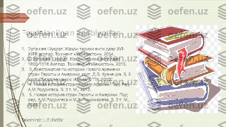 Foy dalanilgan adabiy ot lar 
1. Эргашев Шуҳрат. Жаҳон тарихи янги давр  XVI-
XVIII  асрлар. Тошкент «Ўзбекистон». 2014. 
2. 2. Эргашев Шуҳрат. Жаҳон тарихи янги давр 
1800-1918 йиллар. Тошкент «Ўзбекистон». 2015 .
3.   3. Хрестоматия по истории Нового времени 
стран Европы и Америки. сост. Д.В. Кузнецов. В. 2 
часть. Благовещенск: Изд-во БГПУ, 2010.
4.   4. Новая история стран Азии и Африки. Под. Ред. 
А.М.Родригеса. В. 3 т. М., 2010.
5.   5. Новая история стран Европы и Америки. Под 
ред. А.М.Родригеса и М.В. Пономарева. В. 3 т. М., 
2005.
Tek shirdi: L.ELIMOV              