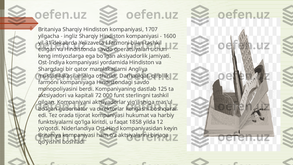 
Britaniya Sharqiy Hindiston kompaniyasi, 1707 
yilgacha - ingliz Sharqiy Hindiston kompaniyasi - 1600 
yil 31 dekabrda Yelizaveta I farmoni bilan tashkil 
etilgan va Hindistonda savdo operatsiyalari uchun 
keng imtiyozlarga ega bo'lgan aksiyadorlik jamiyati. 
Ost-Indiya kompaniyasi yordamida Hindiston va 
Sharqdagi bir qator mamlakatlarni Angliya 
mustamlakasi amalga oshirildi. Darhaqiqat, qirollik 
farmoni kompaniyaga Hindistondagi savdo 
monopoliyasini berdi. Kompaniyaning dastlab 125 ta 
aktsiyadori va kapitali 72 000 funt sterlingni tashkil 
qilgan. Kompaniyani aktsiyadorlar yig'ilishiga mas'ul 
bo'lgan gubernator va direktorlar kengashi boshqarar 
edi. Tez orada tijorat kompaniyasi hukumat va harbiy 
funktsiyalarni qo'lga kiritdi, u faqat 1858 yilda 12 
yo'qotdi. Niderlandiya Ost-Hind kompaniyasidan keyin 
Britaniya kompaniyasi ham o'z aktsiyalarini birjaga 
qo'yishni boshladi              