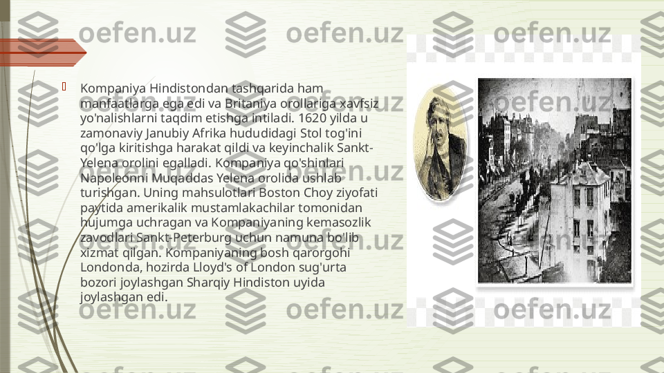 
Kompaniya Hindistondan tashqarida ham 
manfaatlarga ega edi va Britaniya orollariga xavfsiz 
yo'nalishlarni taqdim etishga intiladi. 1620 yilda u 
zamonaviy Janubiy Afrika hududidagi Stol tog'ini 
qo'lga kiritishga harakat qildi va keyinchalik Sankt-
Yelena orolini egalladi. Kompaniya qo'shinlari 
Napoleonni Muqaddas Yelena orolida ushlab 
turishgan. Uning mahsulotlari Boston Choy ziyofati 
paytida amerikalik mustamlakachilar tomonidan 
hujumga uchragan va Kompaniyaning kemasozlik 
zavodlari Sankt-Peterburg uchun namuna bo'lib 
xizmat qilgan. Kompaniyaning bosh qarorgohi 
Londonda, hozirda Lloyd's of London sug'urta 
bozori joylashgan Sharqiy Hindiston uyida 
joylashgan edi.              