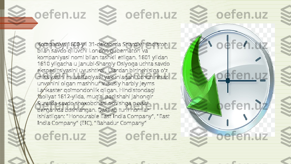 Kompaniya 1600-yil 31-dekabrda Sharqiy Hindiston 
bilan savdo qiluvchi London gubernatori va 
kompaniyasi nomi bilan tashkil etilgan. 1601 yildan 
1610 yilgacha u Janubi-Sharqiy Osiyoga uchta savdo 
ekspeditsiyasini uyushtirdi. Ulardan birinchisiga o'z 
missiyasini muvaffaqiyatli yakunlagani uchun ritsar 
unvonini olgan mashhur xususiy harbiy Jeyms 
Lankaster qo'mondonlik qilgan. Hindistondagi 
faoliyat 1612-yilda, mugʻal padishahi Jahongir 
Suratda savdo shoxobchasi ochishga ruxsat 
berganida boshlangan. Dastlab turli nomlar 
ishlatilgan: "Honourable East India Company", "East 
India Company" (EIC), "Bahadur Company"              