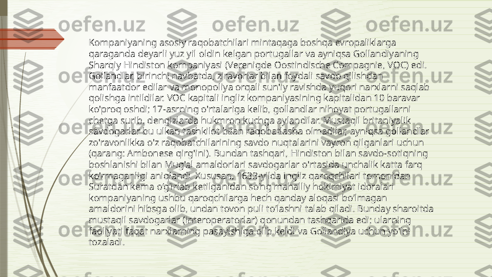 Kompaniyaning asosiy raqobatchilari mintaqaga boshqa evropaliklarga 
qaraganda deyarli yuz yil oldin kelgan portugallar va ayniqsa Gollandiyaning 
Sharqiy Hindiston kompaniyasi (Verenigde Oostindische Compagnie, VOC) edi. 
Gollandlar, birinchi navbatda, ziravorlar bilan foydali savdo qilishdan 
manfaatdor edilar va monopoliya orqali sun'iy ravishda yuqori narxlarni saqlab 
qolishga intildilar. VOC kapitali ingliz kompaniyasining kapitalidan 10 baravar 
ko'proq oshdi; 17-asrning o'rtalariga kelib, gollandlar nihoyat portugallarni 
chetga surib, dengizlarda hukmron kuchga aylandilar. Mustaqil britaniyalik 
savdogarlar bu ulkan tashkilot bilan raqobatlasha olmadilar, ayniqsa gollandlar 
zo'ravonlikka o'z raqobatchilarining savdo nuqtalarini vayron qilganlari uchun 
(qarang: Ambonese qirg'ini). Bundan tashqari, Hindiston bilan savdo-sotiqning 
boshlanishi bilan Mug'al amaldorlari savdogarlar o'rtasida unchalik katta farq 
ko'rmaganligi aniqlandi. Xususan, 1633-yilda ingliz qaroqchilari tomonidan 
Suratdan kema o‘g‘irlab ketilganidan so‘ng mahalliy hokimiyat idoralari 
kompaniyaning ushbu qaroqchilarga hech qanday aloqasi bo‘lmagan 
amaldorini hibsga olib, undan tovon puli to‘lashni talab qiladi. Bunday sharoitda 
mustaqil savdogarlar (interoperatorlar) qonundan tashqarida edi; ularning 
faoliyati faqat narxlarning pasayishiga olib keldi va Gollandiya uchun yo'lni 
tozaladi.              