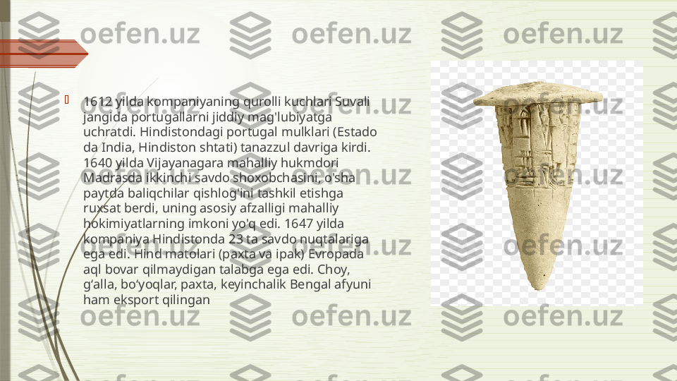 
1612 yilda kompaniyaning qurolli kuchlari Suvali 
jangida portugallarni jiddiy mag'lubiyatga 
uchratdi. Hindistondagi portugal mulklari (Estado 
da India, Hindiston shtati) tanazzul davriga kirdi. 
1640 yilda Vijayanagara mahalliy hukmdori 
Madrasda ikkinchi savdo shoxobchasini, o'sha 
paytda baliqchilar qishlog'ini tashkil etishga 
ruxsat berdi, uning asosiy afzalligi mahalliy 
hokimiyatlarning imkoni yo'q edi. 1647 yilda 
kompaniya Hindistonda 23 ta savdo nuqtalariga 
ega edi. Hind matolari (paxta va ipak) Evropada 
aql bovar qilmaydigan talabga ega edi. Choy, 
gʻalla, boʻyoqlar, paxta, keyinchalik Bengal afyuni 
ham eksport qilingan              