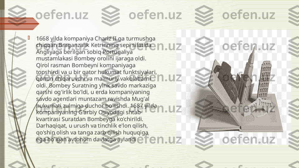 
1668 yilda kompaniya Charlz II ga turmushga 
chiqqan Braganzalik Ketrinning sepi sifatida 
Angliyaga berilgan sobiq Portugaliya 
mustamlakasi Bombey orolini ijaraga oldi. 
Qirol rasman Bombeyni kompaniyaga 
topshirdi va u bir qator hukumat funktsiyalari, 
qonun chiqaruvchi va ma'muriy vakolatlarni 
oldi. Bombey Suratning yirik savdo markaziga 
qarshi og'irlik bo'ldi, u erda kompaniyaning 
savdo agentlari muntazam ravishda Mug'al 
hukumati zulmiga duchor bo'lishdi. 1687 yilda 
kompaniyaning G'arbiy Osiyodagi shtab-
kvartirasi Suratdan Bombeyga ko'chirildi. 
Darhaqiqat, u urush va tinchlik e'lon qilish, 
qo'shin olish va tanga zarb qilish huquqiga 
ega bo'lgan avtonom davlatga aylandi              